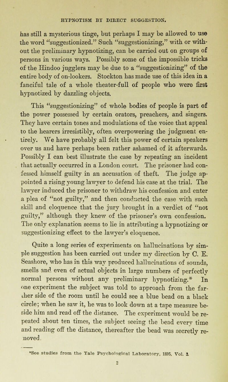 has still a mysterious tinge, but perhaps I may be allowed to use the word suggestionized. Such suggestionizing, with or with- out the preliminary hypnotizing, can be carried out on groups of persons in various ways. Possibly some of the impossible tricks of the Hindoo jugglers may be due to a suggestionizing of the entire body of on-lookers. Stockton has made use of this idea in a fanciful tale of a whole theater-full of people who were first hypnotized by dazzling objects. This suggestionizing of whole bodies of people is part of the power possessed by certain orators, preachers, and singers. They have certain tones and modulations of the voice that appeal to the hearers irresistibly, often overpowering the judgment en- tirely. We have probably all felt this power of certain speakers over us and have perhaps been rather ashamed of it afterwards. Possibly I can best illustrate the case by repeating an incident that actually occurred in a London court. The prisoner had con- fessed himself guilty in an accusation of theft. The judge ap- pointed a rising young lawyer to defend his case at the trial. The lawyer induced the prisoner to withdraw his confession and enter a plea of not guilty, and then conducted the case with such skill and eloquence that the jury brought in a verdict of not guilty, although they knew of the prisoner's own confession. The only explanation seems to lie in attributing a hypnotizing or suggestionizing effect to the lawyer's eloquence. Quite a long series of experiments on hallucinations by sim- ple suggestion has been carried out under my direction by C. E. Seashore, who has in this way produced hallucinations of sounds, smells and even of actual objects in large numbers of perfectly normal persons without any preliminary hypnotizing.* In one experiment the subject was told to approach from the far- ther side of the room until he could see a blue bead on a black circle; when he saw it, he was to look down at a tape measure be- side him and read off the distance. The experiment would be re- peated about ten times, the subject seeing the bead every time and reading off the distance, thereafter the bead was secretly re- noved. •See studle3 from the Tale Psychological Laboratory, 1895. Vol. 3.