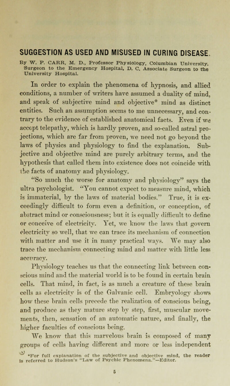 SUGGESTION AS USED AND MISUSED IN CURING DISEASE. By W. P. CARR, M. D., Professor Physiology, Columbian University. Surgeon to the Emergency Hospital, D. C. Associate Surgeon to the University Hospital. In order to explain the phenomena of hypnosis, and allied conditions, a number of writers have assumed a duality of mind, and speak of subjective mind and objective* mind as distinct entities. Such an assumption seems to me unnecessary, and con- trary to the evidence of established anatomical facts. Even if we accept telepathy, which is hardly proven, and so-called astral pro- jections, which are far from proven, we need not go beyond the laws of physics and physiology to find the explanation. Sub- jective and objective mind are purely arbitrary terms, and the hypothesis that called them into existence does not coincide with the facts of anatomy and physiology. So much the worse for anatomy and physiology says the ultra psychologist. You cannot expect to measure mind, which is immaterial, by the laws of material bodies. True, it is ex- ceedingly difficult to form even a definition, or conception, of abstract mind or consciousness; but it is equally difficult to define or conceive of electricity. Yet, we know the laws that govern electricity so well, that we can trace its mechanism of connection with matter and use it in many practical ways. We may also tract; the mechanism connecting mind and matter with little less accuracy. Physiology teaches us that the connecting link between con- scious mind and the material world is to be found in certain brain cells. That mind, in fact, is as much a creature of these brain cells as electricity is of the Galvanic cell. Embryology shows how these brain cells precede the realization of conscious being, and produce as they mature step by step, first, muscular move- ments, then, sensation of an automatic nature, and finally, the higher faculties of conscious being. We know that tin's marvelous brain is composed of many groups of cells having different and more or less independent • ■ For full explanation of the subjective and objective mind, the reader Is referred to Hudson's Law of Psychic Phenomena.—Editor.