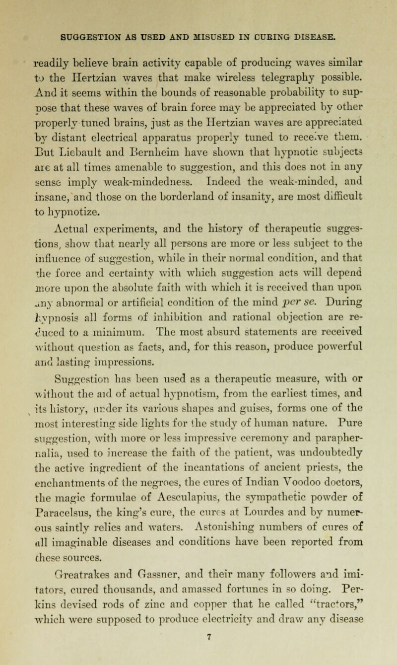 readily believe brain activity capable of producing waves similar to the Hertzian waves that make wireless telegraphy possible. And it seems within the bounds of reasonable probability to sup- nose that these waves of brain force may be appreciated by other properly tuned brains, just as the Hertzian waves are appreciated by distant electrical apparatus properly tuned to rece.ve them. Eut Liebault and Bernheim have shown that hypnotic subjects are at all times amenable to suggestion, and this does not in any sense imply weak-mindedness. Indeed the weak-minded, and insane, and those on the borderland of insanity, are most difficult to hypnotize. Actual experiments, and the history of therapeutic sugges- tions, show that nearly all persons are more or less subject to the influence of suggestion, while in their normal condition, and that die force and certainty with which suggestion acts will depend more upon the absolute faitli with which it is received than upon uny abnormal or artificial condition of the mind per se. During hypnosis all forms of inhibition and rational objection are re- duced to a minimum. The most absurd statements are received without question as facts, and, for this reason, produce powerful and lasting impressions. Suggestion has been used as a therapeutic measure, with or without the aid of actual hypnotism, from the earliest times, and its history, under its various shapes and guises, forms one of the most interesting side lights for the study of human nature. Pure suggestion, with more or less impressive ceremony and parapher- nalia, used to increase the faith of the patient, was undoubtedly the active ingredient of the incantations of ancient priests, the enchantments of the negroes, the cures of Indian Voodoo doctors, the magic formulae of Aesculapius, the sympathetic powder of Paracelsus, the king's cure, the cures at Lourdes and by numer- ous saintly relics and waters. Astonishing numbers of cures of all imaginable diseases and conditions have been reported from these sources. Crreatrakes and Gassner, and their many followers and imi- tators, cured thousands, and amassed fortunes in so doing. Per- kins devised rods of zinc and copper that he called tractors, which were supposed to produce electricity and draw any disease