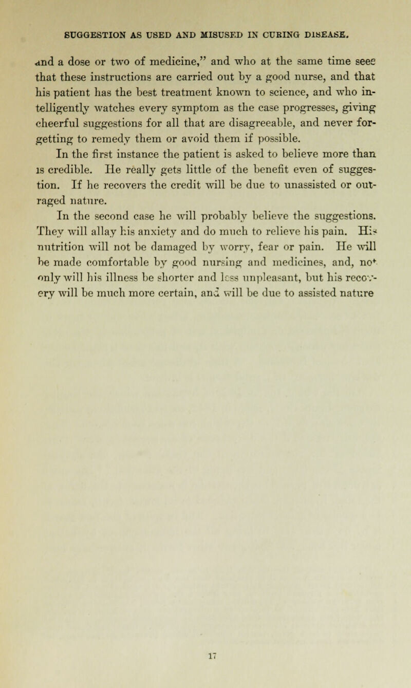 and a dose or two of medicine, and who at the same time seee that these instructions are carried out by a good nurse, and that his patient has the best treatment known to science, and who in- telligently watches every symptom as the case progresses, giving cheerful suggestions for all that are disagreeable, and never for- getting to remedy them or avoid them if possible. In the first instance the patient is asked to believe more than is credible. He really gets little of the benefit even of sugges- tion. If he recovers the credit will be due to unassisted or out- raged nature. In the second case he will probably believe the suggestions. They will allay his anxiety and do much to relieve his pain. Hi^ nutrition will not be damaged by worry, fear or pain. He will be made comfortable by good nursing and medicines, and, no* only will his illness be shorter and less unpleasant, but his recov- ery will be much more certain, and will be due to assisted nature IT