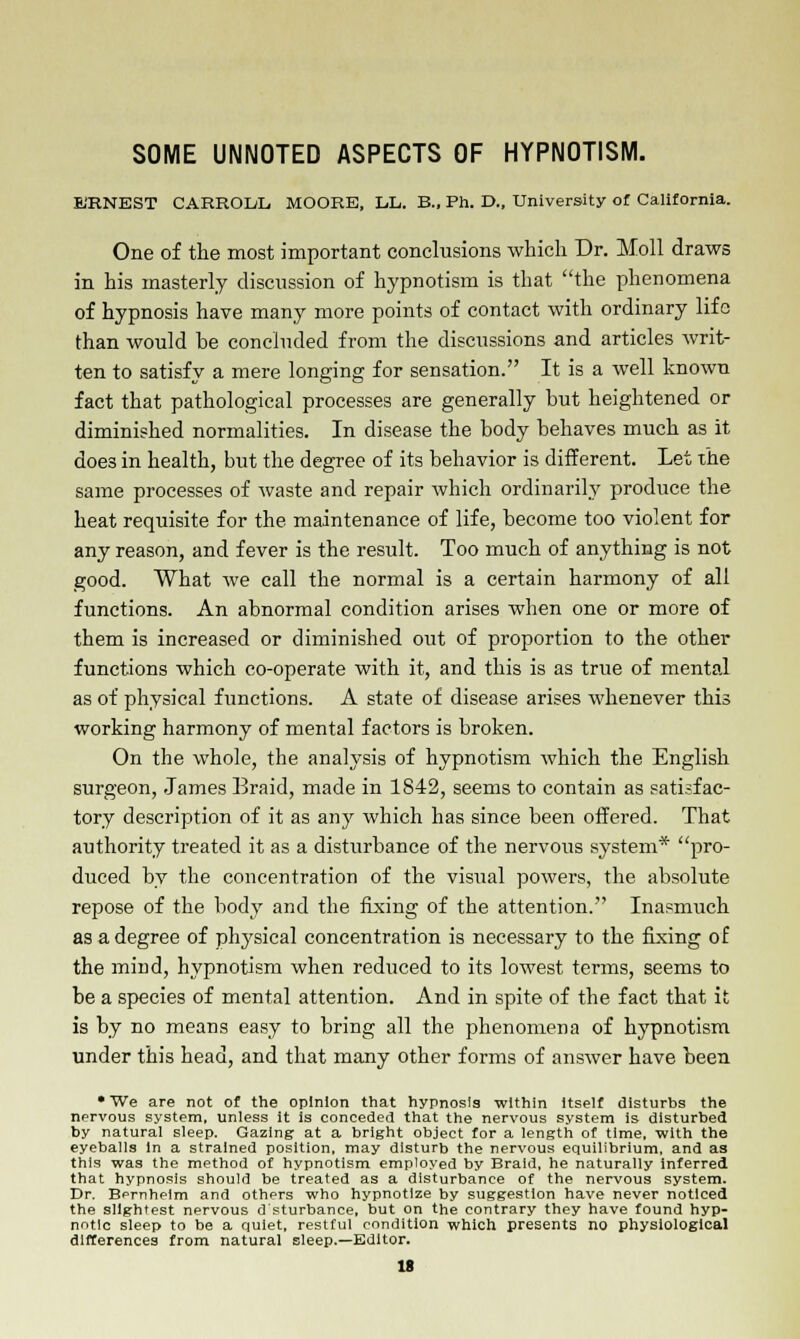 SOME UNNOTED ASPECTS OF HYPNOTISM. KRNEST CARRODL. MOORE, L.L. B., Ph. D., University of California. One of the most important conclusions which Dr. Moll draws in his masterly discussion of hypnotism is that the phenomena of hypnosis have many more points of contact with ordinary life than would be concluded from the discussions and articles writ- ten to satisfy a mere longing for sensation. It is a well known fact that pathological processes are generally but heightened or diminished normalities. In disease the body behaves much as it does in health, but the degree of its behavior is different. Let the same processes of waste and repair which ordinarily produce the heat requisite for the maintenance of life, become too violent for any reason, and fever is the result. Too much of anything is not good. What we call the normal is a certain harmony of all functions. An abnormal condition arises when one or more of them is increased or diminished out of proportion to the other functions which co-operate with it, and this is as true of mental as of physical functions. A state of disease arises whenever this working harmony of mental factors is broken. On the whole, the analysis of hypnotism which the English surgeon, James Eraid, made in 1842, seems to contain as satisfac- tory description of it as any which has since been offered. That authority treated it as a disturbance of the nervous system* pro- duced by the concentration of the visual powers, the absolute repose of the body and the fixing of the attention. Inasmuch as a degree of plrysical concentration is necessary to the fixing of the mind, hypnotism when reduced to its lowest terms, seems to be a species of mental attention. And in spite of the fact that it is by no means easy to bring all the phenomena of hypnotism under this head, and that many other forms of answer have been •We are not of the opinion that hypnosis within itself disturbs the nervous system, unless it is conceded that the nervous system is disturbed by natural sleep. Gazing at a bright object for a length of time, with the eyeballs In a strained position, may disturb the nervous equilibrium, and as this was the method of hypnotism employed by Braid, he naturally inferred that hypnosis should be treated as a disturbance of the nervous system. Dr. Bernheim and others who hypnotize by suggestion have never noticed the slightest nervous d sturbance, but on the contrary they have found hyp- notic sleep to be a quiet, restful condition which presents no physiological differences from natural sleep.—Editor.