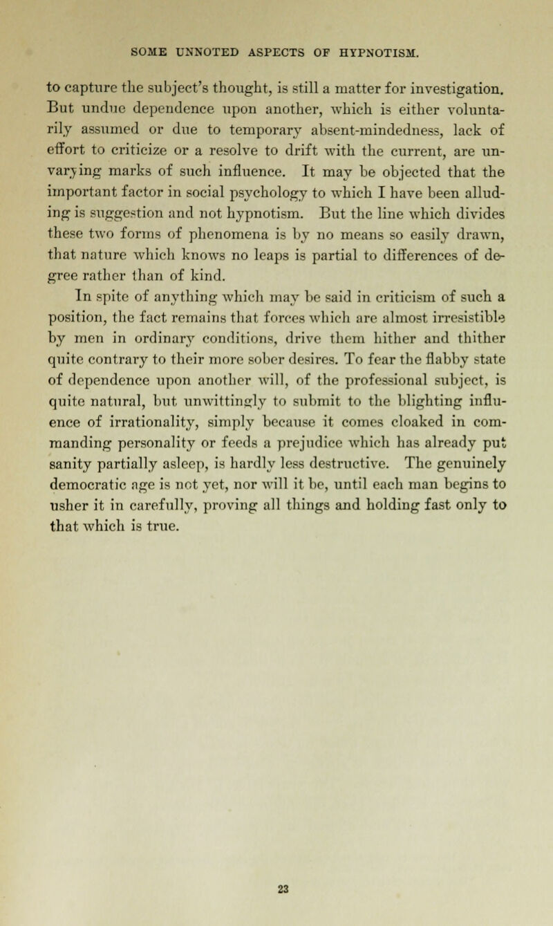 to capture the subject's thought, is still a matter for investigation. But undue dependence upon another, which is either volunta- rily assumed or due to temporary absent-mindedness, lack of effort to criticize or a resolve to drift with the current, are un- varying marks of such influence. It may be objected that the important factor in social psychology to which I have been allud- ing is suggestion and not hypnotism. But the line which divides these two forms of phenomena is by no means so easily drawn, that nature which knows no leaps is partial to differences of de- gree rather than of kind. In spite of anything which may be said in criticism of such a position, the fact remains that, forces which are almost irresistible by men in ordinary conditions, drive them hither and thither quite contrary to their more sober desires. To fear the flabby state of dependence upon another will, of the professional subject, is quite natural, but unwittingly to submit to the blighting influ- ence of irrationality, simply because it comes cloaked in com- manding personality or feeds a prejudice which has already put sanity partially asleep, is hardly less destructive. The genuinely democratic age is not yet, nor will it be, until each man begins to usher it in carefully, proving all things and holding fast only to that which is true.