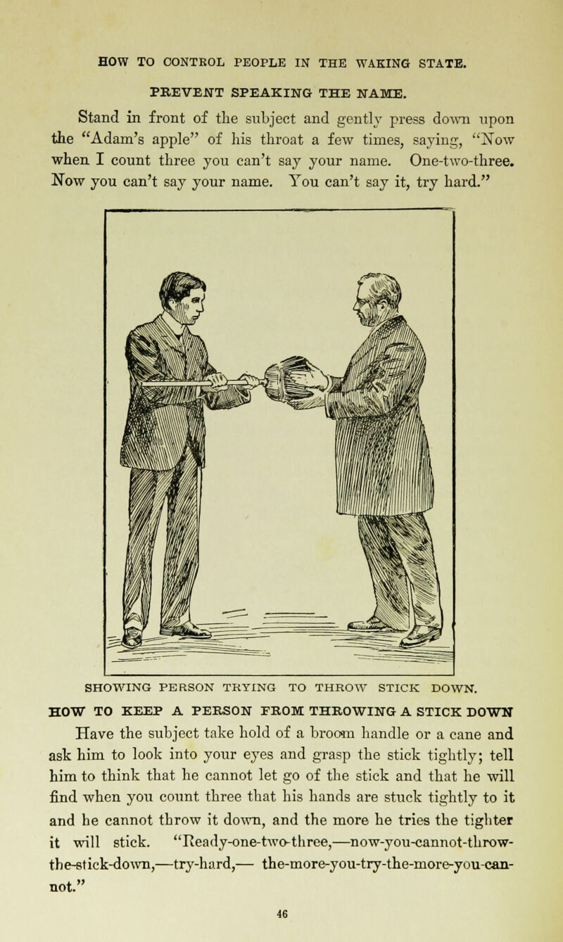 PREVENT SPEAKING THE NAME. Stand in front of the subject and gently press down upon the Adam's apple of his throat a few times, saying, jSTow when I count three you can't say your name. One-two-three. Now you can't say your name. You can't say it, try hard. SHOWING PERSON TRYING TO THROW STICK DOWN. HOW TO KEEP A PERSON FROM THROWING A STICK DOWN Have the subject take hold of a broom handle or a cane and ask him to look into your eyes and grasp the stick tightly; tell him to think that he cannot let go of the stick and that he will find when you count three that his hands are stuck tightly to it and he cannot throw it down, and the more he tries the tighter it will stick. Heady-one-two-three,—now-you-cannot-throw- the-8tick-down,—try-hard,— the-more-you-try-the-more-you-can- not.
