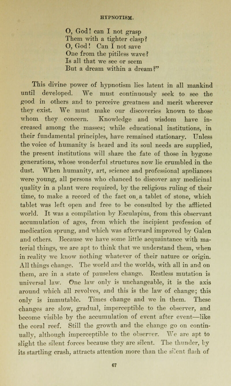 O, God! can I not grasp Them with a tighter clasp? O, God! Can I not save One from the pitiless wave? Is all that we see or seem But a dream within a dream? This divine power of hypnotism lies latent in all mankind until developed. We must continuously seek to see the good in others and to perceive greatness and merit wherever they exist. We must make our discoveries known to those whom they concern. Knowledge and wisdom have in- creased among the masses; while educational institutions, in their fundamental principles, have remained stationary. Unless the voice of humanity is heard and its soul needs are supplied, the present institutions will share the fate of those in hygone generations, whose wonderful structures now lie crumbled in the dust. When humanity, art, science and professional apnliances were young, all persons who chanced to discover any medicinal quality in a plant were required, by the religious ruling of their time, to make a record of the fact on, a tablet of stone, which tablet was left open and free to be consulted by the afflicted world. It was a compilation by Esculapius, from this observant accumulation of ages, from which the incipient profession of medication sprung, and which was afterward improved by Galen and others. Because we have some little acquaintance with ma- terial things, we are apt to think that we understand them, when in reality we know nothing whatever of their nature or origin. All tilings change. The world and the worlds, with all in and on them, are in a state of pauseless change. Restless mutation is universal law. One law only is unchangeable, it is the axis around which all revolves, and this is the law of change; this only is immutable. Times change and we in them. These changes are slow, gradual, imperceptible to the observer, and become visible by the accumulation of event after event—like the coral reef. Still the growth and the change go on contin- ually, although imperceptible to the observer. We are apt to slight the silent forces because they are silent. The thunder, by its startling crash, attracts attention more than the silent flash of