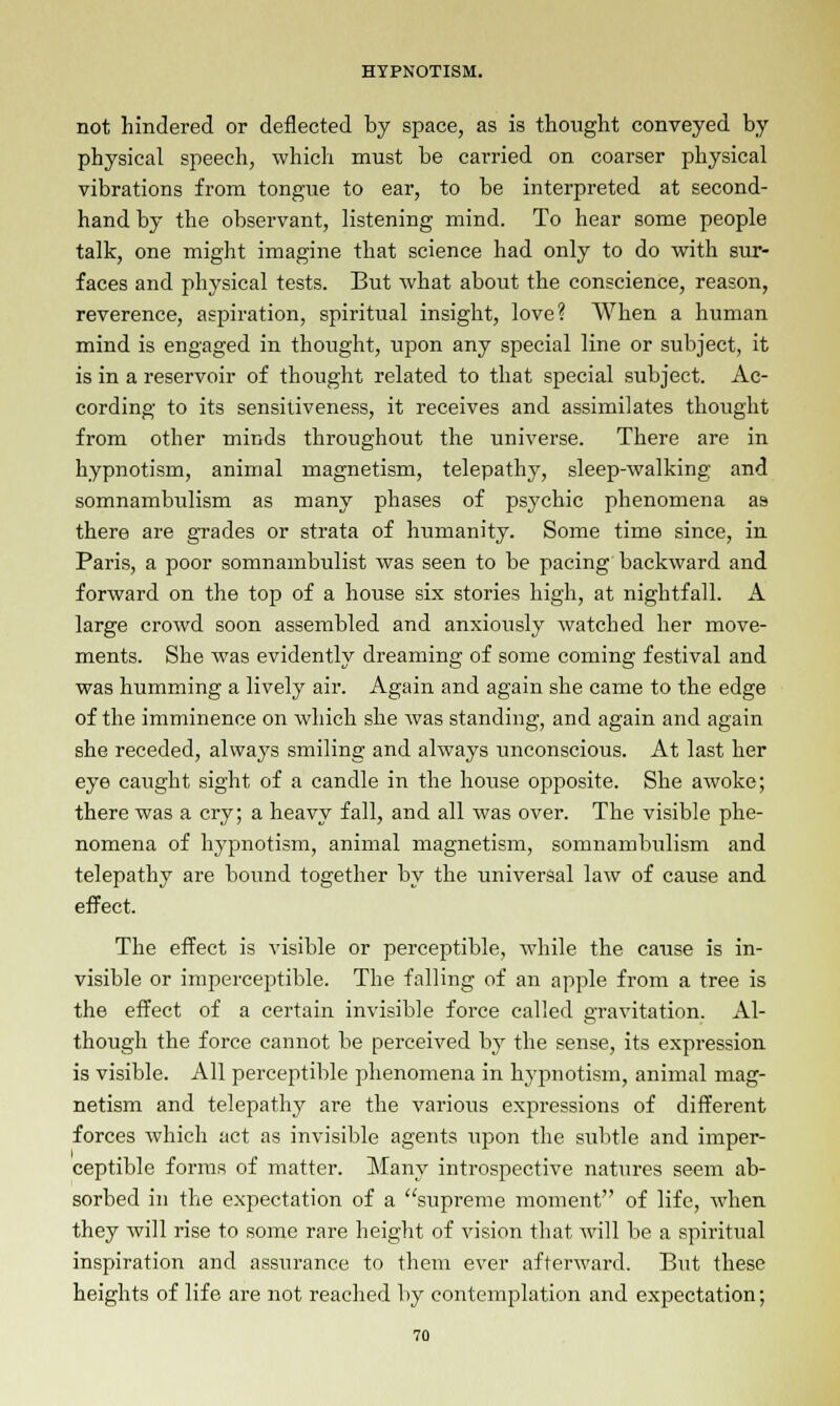 not hindered or deflected by space, as is thought conveyed by physical speech, which must be carried on coarser physical vibrations from tongue to ear, to be interpreted at second- hand by the observant, listening mind. To hear some people talk, one might imagine that science had only to do with sur- faces and physical tests. But what about the conscience, reason, reverence, aspiration, spiritual insight, love? When a human mind is engaged in thought, upon any special line or subject, it is in a reservoir of thought related to that special subject. Ac- cording to its sensitiveness, it receives and assimilates thought from other minds throughout the universe. There are in hypnotism, animal magnetism, telepathy, sleep-walking and somnambulism as many phases of psychic phenomena as there are grades or strata of humanity. Some time since, in Paris, a poor somnambulist was seen to be pacing backward and forward on the top of a house six stories high, at nightfall. A large crowd soon assembled and anxiously watched her move- ments. She was evidently dreaming of some coming festival and was humming a lively air. Again and again she came to the edge of the imminence on which she was standing, and again and again she receded, always smiling and always unconscious. At last her eye caught sight of a candle in the house opposite. She awoke; there was a cry; a heavy fall, and all was over. The visible phe- nomena of hypnotism, animal magnetism, somnambulism and telepathy are bound together by the universal law of cause and effect. The effect is visible or perceptible, while the cause is in- visible or imperceptible. The falling of an apple from a tree is the effect of a certain invisible force called gravitation. Al- though the force cannot be perceived by the sense, its expression is visible. All perceptible phenomena in hypnotism, animal mag- netism and telepathy are the various expressions of different forces which act as invisible agents upon the subtle and imper- ceptible forms of matter. Many introspective natures seem ab- sorbed in the expectation of a supreme moment of life, when they will rise to some rare height of vision that will be a spiritual inspiration and assurance to them ever afterward. But these heights of life are not reached by contemplation and expectation;