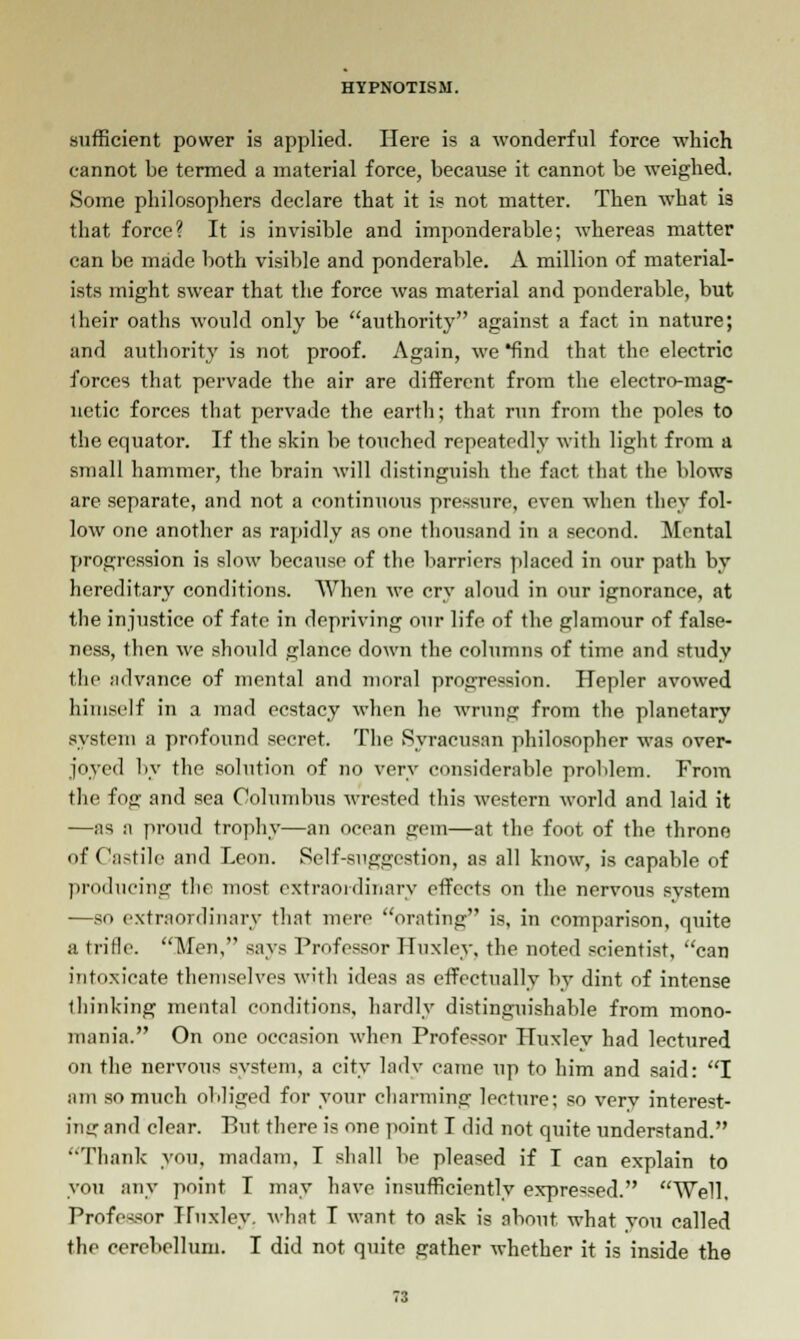 sufficient power is applied. Here is a wonderful force which cannot be termed a material force, because it cannot be weighed. Some philosophers declare that it is not matter. Then -what is that force? It is invisible and imponderable; whereas matter can be made both visible and ponderable. A million of material- ists might swear that the force was material and ponderable, but iheir oaths would only be authority against a fact in nature; and authority is not proof. Again, we find that the electric forces that pervade the air are different from the electro-mag- netic forces that pervade the earth; that run from the poles to the equator. If the skin be touched repeatedly with light from a small hammer, the brain will distinguish the fact that the blows are separate, and not a continuous pressure, even when they fol- low one another as rapidly as one thousand in a second. Mental progression is slow because of the barriers placed in our path by hereditary conditions. When we cry aloud in our ignorance, at the injustice of fate in depriving our life of the glamour of false- ness, then we should glance down the columns of time and study (lie advance of mental and moral progression. Hepler avowed himself in a mad ecstacy when he wrung from the planetary system a profound secret. The Syracusnn philosopher was over- joyed by the solution of no very considerable problem. From the fog and sea Columbus wrested this western world and laid it —as a proud trophy—an ocean gem—at the foot of the throne of Castile and Leon. Self-suggestion, as all know, is capable of producing the most extraordinary effects on the nervous system —so extraordinary that mere orating is, in comparison, quite a trifle. Men, says Professor Huxley, the noted scientist, can intoxicate themselves with ideas as effectually by dint of intense thinking mental conditions, hardly distinguishable from mono- mania. On one occasion when Professor Huxley had lectured on the nervous system, a city lady came up to him and said: I am so much obliged for your charming lecture; so very interest- ing and clear. Put there is one point I did not quite understand. Thank you, madam, I shall be pleased if I can explain to you any point I may have insufficiently expressed. Well. Professor Huxley, what I want to ask is about, what vou called the cerebellum. I did not quite gather whether it is inside the