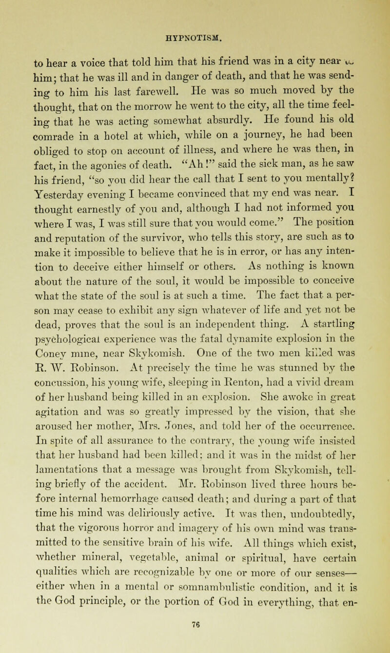 to hear a voice that told him that his friend was in a city near ,,„ him; that he was ill and in danger of death, and that he was send- ing to him his last farewell. He was so much moved by the thought, that on the morrow he went to the city, all the time feel- ing that he was acting somewhat absurdly. He found his old comrade in a hotel at which, while on a journey, he had been obliged to stop on account of illness, and where he was then, in fact, in the agonies of death. Ah! said the sick man, as he saw his friend, so you did hear the call that I sent to you mentally? Yesterday evening I became convinced that my end was near. I thought earnestly of you and, although I had not informed you where I was, I was still sure that you would come. The position and reputation of the survivor, who tells this story, are such as to make it impossible to believe that he is in error, or has any inten- tion to deceive either himself or others. As nothing is known about the nature of the soul, it would be impossible to conceive what the state of the soul is at such a time. The fact that a per- son may cease to exhibit any sign whatever of life and yet not be dead, proves that the soul is an independent thing. A startling psychological experience was the fatal dynamite explosion in the Coney mine, near Skykomish. One of the two men killed was R. W. Robinson. At precisely the time he was stunned by the concussion, his young wife, sleeping in Renton, had a vivid dream of her husband being killed in an explosion. She awoke in great agitation and was so greatly impressed by the vision, that she aroused her mother, Mrs. Jones, and told her of the occurrence. In spite of all assurance to the contrary, the young wife insisted that her husband had been killed: and it was in the midst of her lamentations that a message was brought from Skykomish, tell- ing briefly of the accident. Mr. Robinson lived three hours be- fore internal hemorrhage caused death; and during a part of that time his mind was deliriously active. It was then, undoubtedly, that the vigorous horror and imagery of his own mind was trans- mitted to the sensitive brain of his wife. All things which exist, whether mineral, vegetable, animal or spiritual, have certain qualities which are recognizable by one or more of our senses— either when in a mental or somnambulistic condition, and it is the God principle, or the portion of God in everything, that en-