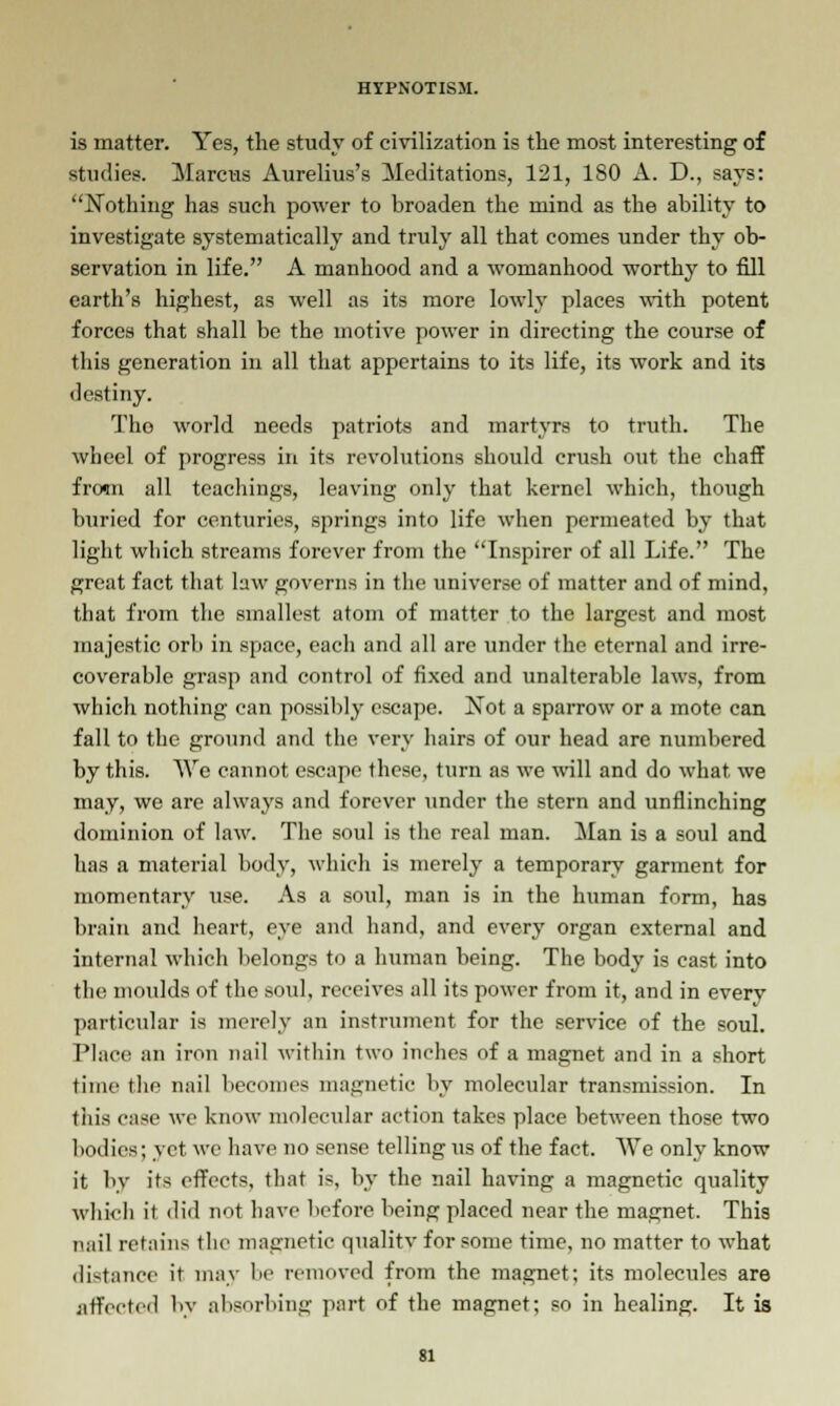 is matter. Yes, the study of civilization is the most interesting of studies. Marcus Aurelius's Meditations, 121, 180 A. D., says: Nothing has such power to broaden the mind as the ability to investigate systematically and truly all that comes under thy ob- servation in life. A manhood and a womanhood worthy to fill earth's highest, as well as its more lowly places with potent forces that shall be the motive power in directing the course of this generation in all that appertains to its life, its work and its destiny. Tho world needs patriots and martyrs to truth. The wheel of progress in its revolutions should crush out the chaff from all teachings, leaving only that kernel which, though buried for centuries, springs into life when permeated by that light which streams forever from the Inspirer of all Life. The great fact that law governs in the universe of matter and of mind, that from the smallest atom of matter to the largest and most majestic orb in space, each and all are under the eternal and irre- coverable grasp and control of fixed and unalterable laws, from which nothing can possibly escape. Not a sparrow or a mote can fall to the ground and the very hairs of our head are numbered by this. We cannot escape these, turn as we will and do what we may, we are always and forever under the stern and unflinching dominion of law. The soul is the real man. Man is a soul and has a material body, which is merely a temporary garment for momentary use. As a soul, man is in the human form, has brain and heart, eye and hand, and every organ external and internal which belongs to a human being. The body is cast into the moulds of the soul, receives all its power from it, and in every particular is merely an instrument for the service of the soul. Place an iron nail within two inches of a magnet and in a short time the nail becomes magnetic by molecular transmission. In this case we know molecular action takes place between those two bodies; yet we have no sense telling us of the fact. We only know it by its effects, that is, by the nail having a magnetic quality which it did not have before being placed near the magnet. This nail retains the magnetic qualitv for some time, no matter to what distance it may be removed from the magnet; its molecules are affected by absorbing part of the magnet; so in healing. It is