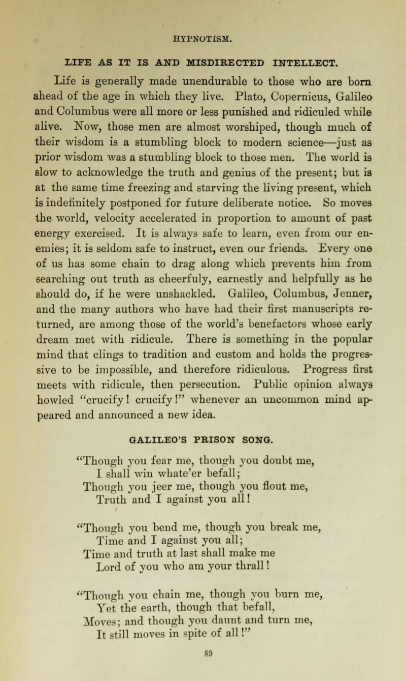 LIFE AS IT IS AND MISDIRECTED INTELLECT. Life is generally made unendurable to those who are born ahead of the age in which they live. Plato, Copernicus, Galileo and Columbus were all more or less punished and ridiculed while alive. Now, those men are almost worshiped, though much of their wisdom is a stumbling block to modern science—just as prior wisdom was a stumbling block to those men. The world is slow to acknowledge the truth and genius of the present; but is at the same time freezing and starving the living present, which is indefinitely postponed for future deliberate notice. So moves the world, velocity accelerated in proportion to amount of past energy exercised. It is always safe to learn, even from our en- emies; it is seldom safe to instruct, even our friends. Every one of us has some chain to drag along which prevents him from searching out truth as cheerfuly, earnestly and helpfully as he should do, if he were unshackled. Galileo, Columbus, Jenner, and the many authors who have had their first manuscripts re- turned, are among those of the world's benefactors whose early dream met with ridicule. There is something in the popular mind that clings to tradition and custom and holds the progres- sive to be impossible, and therefore ridiculous. Progress first meets with ridicule, then persecution. Public opinion always howled crucify! crucify! whenever an uncommon mind ap- peared and announced a new idea. GALILEO'S PRISON SONG. Though you fear me, though you doubt me, 1 shall win whate'er befall; Though you jeer me, though you flout me, Truth and I against you all! Though you bend me, though you break me, Time and I against you all; Time and truth at last shall make me Lord of you who am your thrall! Though you chain me, though you burn me, Yet the earth, though that befall. Moves; and though you daunt and turn me, It still moves in spite of all! so