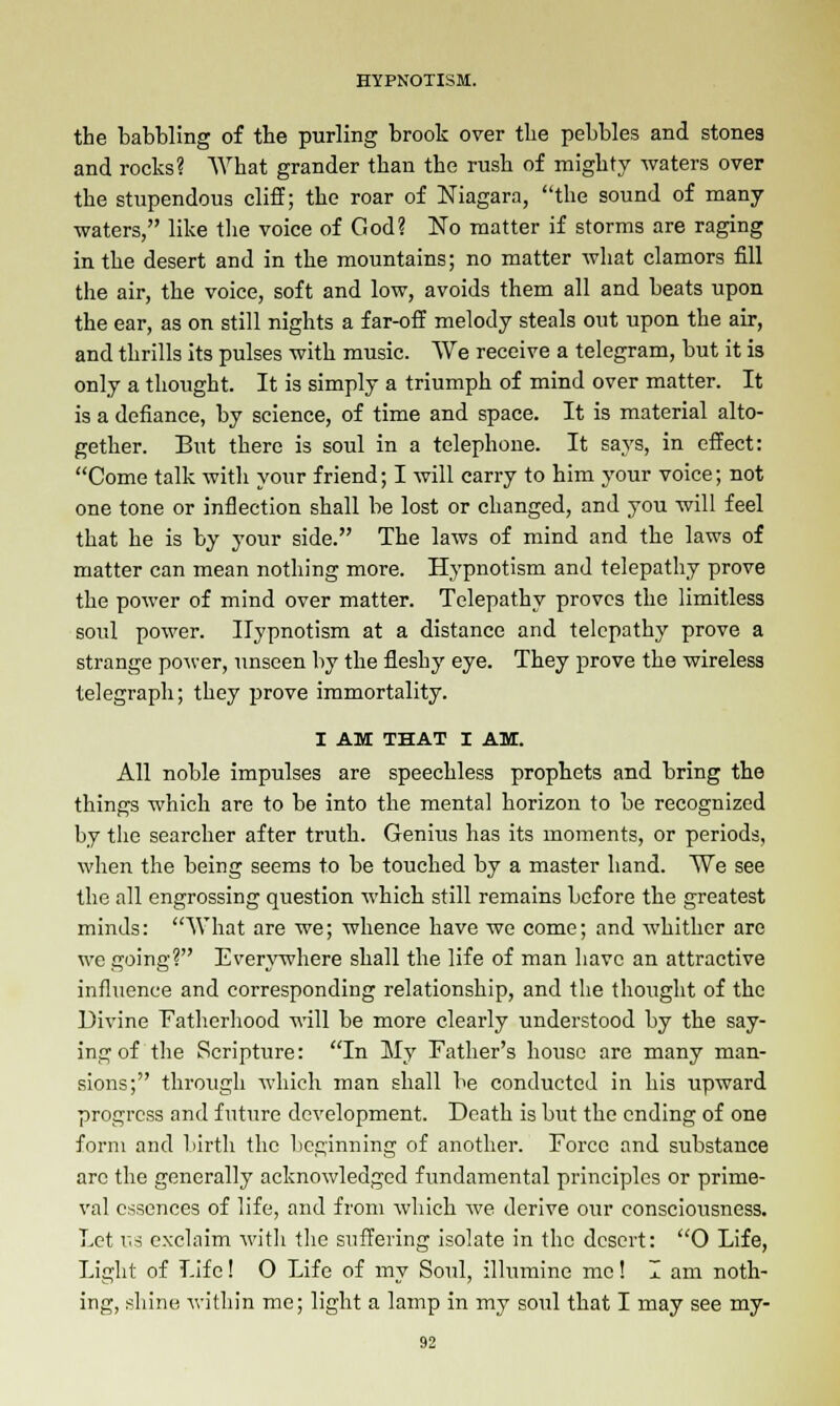 the babbling of the purling brook over the pebbles and stones and rocks? What grander than the rush of mighty -waters over the stupendous cliff; the roar of Niagara, the sound of many •waters, like the voice of God? No matter if storms are raging in the desert and in the mountains; no matter what clamors fill the air, the voice, soft and low, avoids them all and beats upon the ear, as on still nights a far-off melody steals out upon the air, and thrills its pulses with music. We receive a telegram, but it is only a thought. It is simply a triumph of mind over matter. It is a defiance, by science, of time and space. It is material alto- gether. But there is soul in a telephone. It says, in effect: Come talk with your friend; I will carry to him your voice; not one tone or inflection shall be lost or changed, and you will feel that he is by your side. The laws of mind and the laws of matter can mean nothing more. Hypnotism and telepathy prove the power of mind over matter. Telepathy proves the limitless soul power. Hypnotism at a distance and telepathy prove a strange power, unseen by the fleshy eye. They prove the wireless telegraph; they prove immortality. I AM THAT I AM. All noble impulses are speechless prophets and bring the things which are to be into the mental horizon to be recognized by the searcher after truth. Genius has its moments, or periods, when the being seems to be touched by a master hand. We see the all engrossing question which still remains before the greatest minds: What are we; whence have we come; and whither are we going? Everywhere shall the life of man have an attractive influence and corresponding relationship, and the thought of the Divine Fatherhood will be more clearly understood by the say- ing of the Scripture: In My Father's house are many man- sions; through which man shall be conducted in his upward progress and future development. Death is but the ending of one form and birth the beginning of another. Force and substance arc the generally acknowledged fundamental principles or prime- val essences of life, and from which we derive our consciousness. Let us exclaim with the suffering isolate in the desert: O Life, Light of Life! O Life of my Soul, illumine me! I am noth- ing, shine within me; light a lamp in my soul that I may see my-