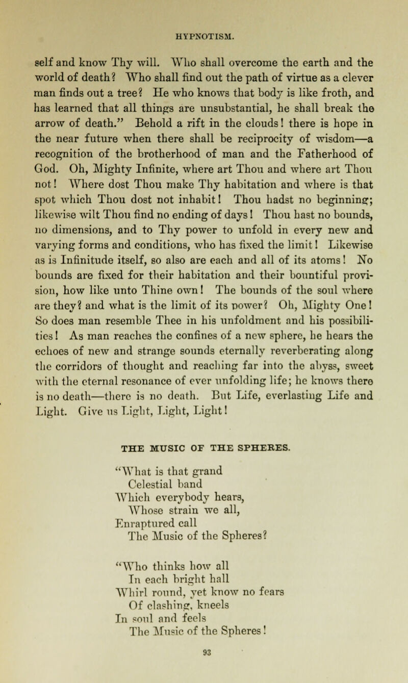 self and know Thy will. Who shall overcome the earth and the world of death ? Who shall find out the path of virtue as a clever man finds out a tree? He who knows that body is like froth, and has learned that all things are unsubstantial, he shall break the arrow of death. Behold a rift in the clouds! there is hope in the near future when there shall be reciprocity of wisdom—a recognition of the brotherhood of man and the Fatherhood of God. Oh, Mighty Infinite, where art Thou and where art Thou not! Where dost Thou make Thy habitation and where is that spot which Thou dost not inhabit I Thou hadst no beginning; likewise wilt Thou find no ending of days! Thou hast no bounds, no dimensions, and to Thy power to unfold in every new and varying forms and conditions, who has fixed the limit 1 Likewise as is Infinitude itself, so also are each and all of its atoms! No bounds are fixed for their habitation and their bountiful provi- sion, how like unto Thine own! The bounds of the soul where are they? and what is the limit of its power? Oh, Mighty One! So does man resemble Thee in his unfoldment and his possibili- ties! As man reaches the confines of a new sphere, he hears the echoes of new and strange sounds eternally reverberating along the corridors of thought and reaching far into the abyss, sweet with the eternal resonance of ever iinfolding life; he knows there is no death—there is no death. But Life, everlasting Life and Light. Give us Light, Light, Light! THE MUSIC OF THE SPHERES. What is that grand Celestial band Which everybody hears, Whose strain wo all, Enraptured call The Music of the Spheres? Who thinks how all In each bright hall Whirl round, yet know no fears Of clashing, kneels In soul and feels The Music of the Spheres!