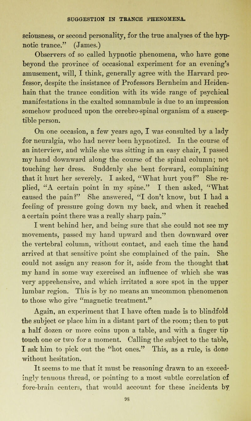sciousness, or second personality, for the true analyses of the hyp- notic trance. (James.) Observers of so called hypnotic phenomena, who have gone beyond the province of occasional experiment for an evening's amusement, will, I think, generally agree with the Harvard pro- fessor, despite the insistance of Professors Bernheim and Heiden- hain that the trance condition with its wide range of psychical manifestations in the exalted somnambule is due to an impression somehow produced upon the cerebro-spinal organism of a suscep- tible person. On one occasion, a few years ago, I was consulted by a lady for neuralgia, who had never been hypnotized. In the course of an interview, and while she was sitting in an easy chair, I passed my hand downward along the course of the spinal column; not touching her dress. Suddenly she bent forward, complaining that it hurt her severely. I asked, What hurt you? She re- plied, A certain point in my spine. I then asked, What caused the pain? She answered, I don't know, but I had a feeling of pressure going down my back, and when it reached a certain point there was a really sharp pain. I went behind her, and being sure that she could not see my movements, passed my hand upward and then downward over the vertebral column, without contact, and each time the hand arrived at that sensitive point she complained of the pain. She could not assign any reason for it, aside from the thought that my hand in some way exercised an influence of which she was very apprehensive, and which irritated a sore spot in the upper lumbar region. This is by no means an uncommon phenomenon to those who give magnetic treatment. Again, an experiment that I have often made is to blindfold the subject or place him in a distant part of the room; then to put a half dozen or more coins upon a table, and with a finger tip touch one or two for a moment. Calling the subject to the table, I ask him to pick out the hot ones. This, as a rule, is done without hesitation. It seems to me that it must be reasoning drawn to an exceed- ingly tenuous thread, or pointing to a most subtle correlation of fore-brain centers, that would account for these incidents by