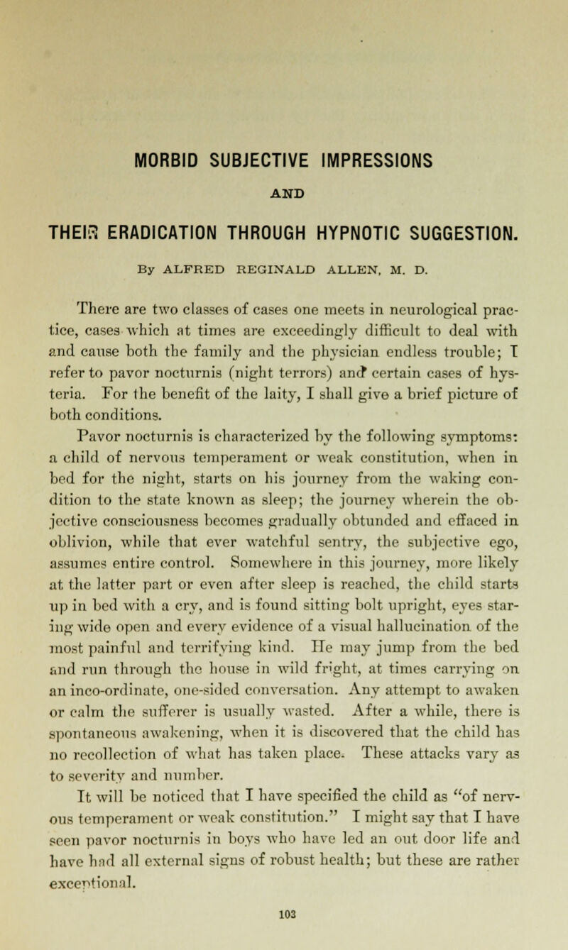 MORBID SUBJECTIVE IMPRESSIONS AND THEI3 ERADICATION THROUGH HYPNOTIC SUGGESTION. By ALFRED REGINALD ALLEN, M. D. There are two classes of cases one meets in neurological prac- tice, cases ■which at times are exceedingly difficult to deal with and cause both the family and the physician endless trouble; T refer to pavor nocturnis (night terrors) and* certain cases of hys- teria. For the benefit of the laity, I shall give a brief picture of both conditions. Pavor nocturnis is characterized by the following symptoms: a child of nervous temperament or weak constitution, when in bed for the night, starts on his journey from the waking con- dition to the state known as sleep; the journey wherein the ob- jective consciousness becomes gradually obtunded and effaced in oblivion, while that ever watchful sentry, the subjective ego, assumes entire control. Somewhere in this journey, more likely at the latter part or even after sleep is reached, the child starts up in bed with a cry, and is found sitting bolt upright, eyes star- ing wide open and every evidence of a visual hallucination of the most painful and terrifying kind. He may jump from the bed and run through the house in wild fright, at times carrying on an inco-ordinate, one-sided conversation. Any attempt to awaken or calm the sufferer is usually wasted. After a while, there is spontaneous awakening, when it is discovered that the child has no recollection of what has taken place. These attacks vary as to severity and number. It will be noticed that I have specified the child as of nerv- ous temperament or weak constitution. I might say that I have seen pavor nocturnis in boys who have led an out door life and have had all external signs of robust health; but these are rather exceptionnl.