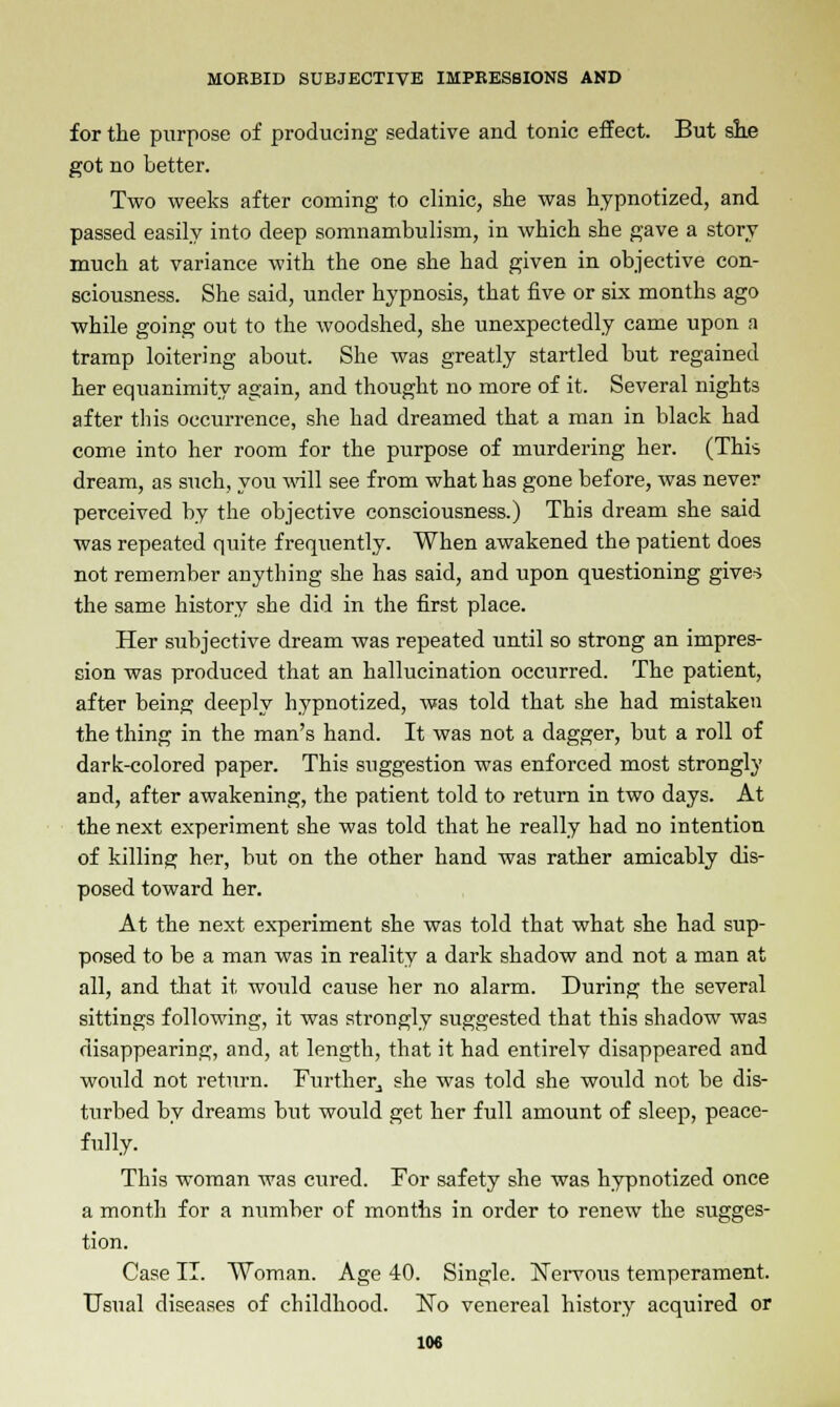 for the purpose of producing sedative and tonic effect. But sue got no better. Two weeks after coming to clinic, she was hypnotized, and passed easily into deep somnambulism, in which she gave a story much at variance with the one she had given in objective con- sciousness. She said, under hypnosis, that five or six months ago while going out to the woodshed, she unexpectedly came upon a tramp loitering about. She was greatly startled but regained her equanimity again, and thought no more of it. Several nights after this occurrence, she had dreamed that a man in black had come into her room for the purpose of murdering her. (This dream, as such, you will see from what has gone before, was never perceived by the objective consciousness.) This dream she said was repeated quite frequently. When awakened the patient does not remember anything she has said, and upon questioning give^ the same history she did in the first place. Her subjective dream was repeated until so strong an impres- sion was produced that an hallucination occurred. The patient, after being deeply hypnotized, was told that she had mistaken the thing in the man's hand. It was not a dagger, but a roll of dark-colored paper. This suggestion was enforced most strongly and, after awakening, the patient told to return in two days. At the next experiment she was told that he really had no intention of killing her, but on the other hand was rather amicably dis- posed toward her. At the next experiment she was told that what she had sup- posed to be a man was in reality a dark shadow and not a man at all, and that it would cause her no alarm. During the several sittings following, it was strongly suggested that this shadow was disappearing, and, at length, that it had entirely disappeared and would not return. Further, she was told she would not be dis- turbed by dreams but would get her full amount of sleep, peace- fully. This woman was cured. For safety she was hypnotized once a month for a number of months in order to renew the sugges- tion. Case II. Woman. Age 40. Single. Nervous temperament. Usual diseases of childhood. No venereal history acquired or