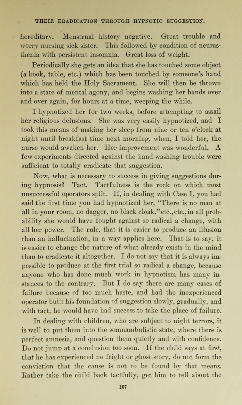 hereditary. Menstrual history negative. Great trouble and worry nursing sick sister. This followed by condition of neuras- thenia with persistent insomnia. Great loss of weight. Periodically she gets an idea that she has touched some object (a book, table, etc.) which has been touched by someone's hand which has held the Holy Sacrament. She will then be thrown into a state of mental agony, and begins washing her hands over and over again, for hours at a time, weeping the while. I hypnotized her for two weeks, before attempting to assail her religious delusions. She was very easily hypnotized, and I took this means of making her sleep from nine or ten o'clock at night until breakfast time next morning, when, I told her, the nurse would awaken her. Her improvement was wonderful. A few experiments directed against the hand-washing trouble were sufficient to totally eradicate tbat suggestion. Now, what is necessary to success in giving suggestions dur- ing hypnosis? Tact. Tactfulness is the rock on which most unsuccessful operators split. If, in dealing with Case I, you had said the first time you had hypnotized her, There is no man at all in your room, no dagger, no black cloak,etc.,etc.,in all prob- ability she would have fought against so radical a change, with all her power. The rule, that it is easier to produce an illusion than an hallucination, in a way applies here. That is to say, it is easier to change the nature of what already exists in the mind than to eradicate it altogether. I do not say that it is always im- possible to produce at the first trial so radical a change, because anyone who has done much work in hypnotism has many in- stances to the contrary. But I do say there are many cases of failure because of too much haste, and had the inexperienced operator built his foundation of suggestion slowly, gradually, and with tact, he would have had success to take the place of failure. In dealing with children, who are subject to night terrors, it is well to put them into the somnambulistic state, where there is perfect amnesia, and question them quietly and with confidence. Do not jump at a conclusion too soon. If the child says at first, that he has experienced no fright or ghost story, do not form the conviction that the cause is not to be found by that means. Eather take the child back tactfully, get him to tell about the