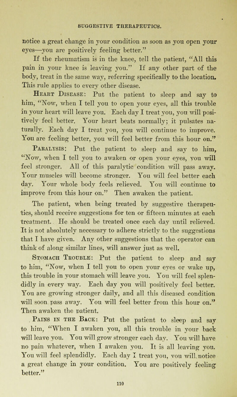 notice a great change in your condition as soon as you open your eyes—you are positively feeling better. If the rheumatism is in the knee, tell the patient, All this pain in your knee is leaving you. If any other part of the body, treat in the same way, referring specifically to the location. This rule applies to every other disease. Heart Disease: Put the patient to sleep and say to him, Now, when I tell you to open your eyes, all this trouble in your heart will leave you. Each day I treat you, you will posi- tively feel better. Your heart beats normally; it pulsates na- turally. Each day I treat you, you will continue to improve. You are feeling better, you will feel better from this hour on. Paralysis: Put the patient to sleep and say to him, Now, when I tell you to awaken or open your eyes, you will feel stronger. All of this paralytic condition will pass away. Your muscles will become stronger. You will feel better each day. Your whole body feels relieved. You will continue to improve from this hour on. Then awaken the patient. The patient, when being treated by suggestive therapeu- tics, should receive suggestions for ten or fifteen minutes at each treatment. He should be treated once each day until relieved. It is not absolutely necessary to adhere strictly to the suggestions that I have e;iven. Any other suggestions that the operator can think of along similar lines, will answer just as well. Stomach Trouble: Put the patient to sleep and say to him, Now, when I tell you to open your eyes or wake up, this trouble in your stomach will leave you. You will feel splen- didly in every way. Each day you will positively feel better. You are growing stronger daily, and all this diseased condition will soon pass away. You will feel better from this hour on. Then awaken the patient. , Pains in the Back: Put the patient to sleep and say to him, When I awaken you, all this trouble in your back will leave you. You will grow stronger each day. You will have no pain whatever, when I awaken you. It is all leaving you. You will feel splendidly. Each day I treat you, vou will notice a great change in your condition. You are positively feeling better. no