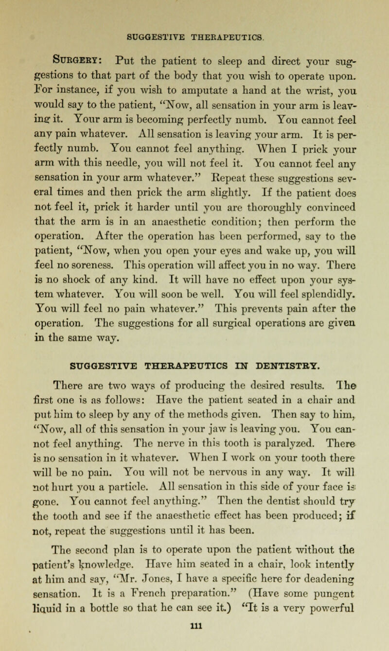 Surgery: Put the patient to sleep and direct your sug- gestions to that part of the body that you wish to operate upon. For instance, if you wish to amputate a hand at the wrist, you would say to the patient, Now, all sensation in your arm is leav- ing it. Your arm is becoming perfectly numb. You cannot feel any pain whatever. All sensation is leaving your arm. It is per- fectly numb. You cannot feel anything. When I prick your arm with this needle, you will not feel it. You cannot feel any sensation in your arm whatever. Kepeat these suggestions sev- eral times and then prick the arm slightly. If the patient does not feel it, prick it harder until you are thoroughly convinced that the arm is in an anaesthetic condition; then perform the operation. After the operation has been performed, say to the patient, Now, when you open your eyes and wake up, you will feel no soreness. This operation will affect you in no way. There is no shock of any kind. It will have no effect upon your sys- tem whatever. You will soon be well. You will feel splendidly. You will feel no pain whatever. This prevents pain after the operation. The suggestions for all surgical operations are given in the same way. SUGGESTIVE THERAPEUTICS IN DENTISTRY. There are two ways of producing the desired results. The first one is as follows: Have the patient seated in a chair and put him to sleep by any of the methods given. Then say to him, Now, all of this sensation in your jaw is leaving you. You can- not feel anything. The nerve in this tooth is paralyzed. There is no sensation in it whatever. When I work on your tooth there will be no pain. You will not be nervous in any way. It will not hurt you a particle. All sensation in this side of your face is: gone. You cannot feel anything. Then the dentist should try the tooth and see if the anaesthetic effect has been produced; if not, repeat the suggestions until it has been. The second plan is to operate upon the patient without the patient's knowledge. Have him seated in a chair, look intently at him and say, Mr. Jones, I have a specific here for deadening sensation. It is a French preparation. (Have some pungent liauid in a bottle so that he can see it.) It is a very powerful ill