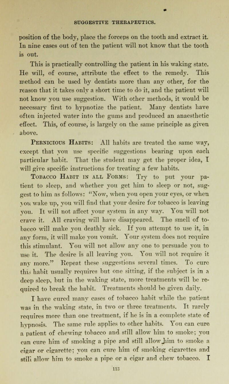 position of the body, place the forceps on the tooth and extract it. In nine cases out of ten the patient will not know that the tooth is out. This is practically controlling the patient in his waking state. He will, of course, attribute the effect to the reined}'. This method can be used by dentists more than any other, for the reason that it takes only a short time to do it, and the patient will not know you use suggestion. With other methods, it would be necessary first to hypnotize the patient. Many dentists have often injected water into the gums and produced an anaesthetic effect. This, of course, is largely on the same principle as given a bove. Pernicious Habits: All habits are treated the same way. except that you use specific suggestions bearing upon each particular habit. That the student may get the proper idea, I will give specific instructions for treating a few habits. Tobacco Habit in all Forms: Try to put your pa- tient to sleep, and whether you get him to sleep or not, sug- gest to him as follows: Now, when you open your eyes, or when \ou wake up, you will find that your desire for tobacco is leaving you. It will not affect your system in any way. You will not crave it. All craving will have disappeared. The smell of to- bacco will make you deathly sick. If you attempt to use it, in any form, it will make yon vomit. Your system does not require this stimulant. You will not allow any one to persuade you to use it. The desire is all leaving you. You will not require it any more. Repeat these suggestions several times. To cure this habit usually requires but one sitting, if the subject is in a deep sleep, but in the waiting state, more treatments will be re- quired to break the habit. Treatments should be given daily. I have cured many cases of tobacco habit while the patient was in the waking state, in two or three treatments. It rarely requires more than one treatment, if he is in a complete state of hypnosis. The same rule applies to other habits. You can cure a patient of chewing tobacco and still allow him to smoke; you can cure him of smoking a pipe and still allowjiim to smoke a cigar or cigarette; you can cure him of smoking cigarettes and still allow him to smoke a pipe or a cigar and chew tobacco. I