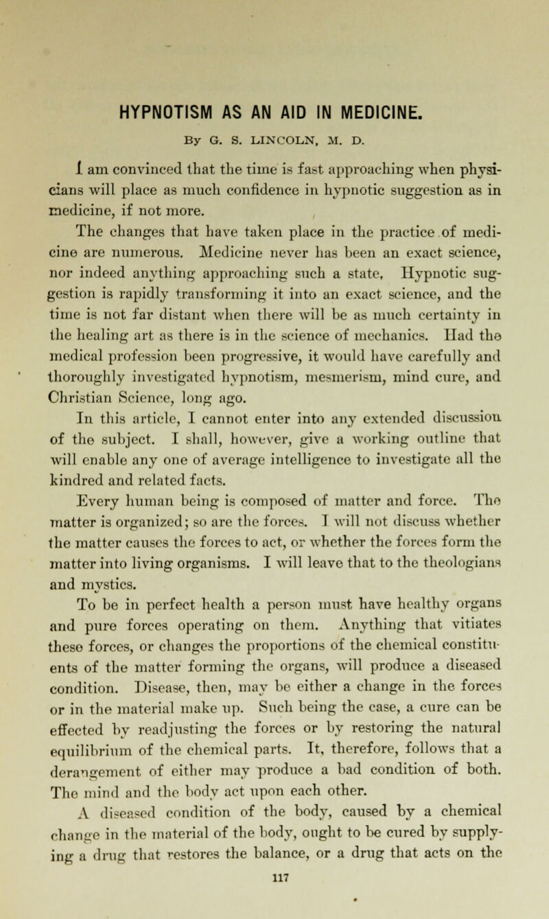 HYPNOTISM AS AN AID IN MEDICINE. By G. S. LINCOLN, M. D. 1 am convinced that the time is fast approaching when physi- cians will place as much confidence in hypnotic suggestion as in medicine, if not more. The changes that have taken place in the practice of medi- cine are numerous. Medicine never has been an exact science, nor indeed anything approaching such a state. Hypnotic sug- gestion is rapidly transforming it into an exact science, and the time is not far distant when there will be as much certainty in (he healing art as there is in the science of mechanics. Had the medical profession been progressive, it would have carefully and thoroughly investigated hypnotism, mesmerism, mind cure, and Christian Science, long ago. In this article, I cannot enter into any extended discussiou of the subject. I shall, however, give a working outline that will enable any one of average intelligence to investigate all the kindred and related facts. Every human being is composed of matter and force. The matter is organized; so are the forces. 1 will not discuss whether the matter causes the forces to act, or whether the forces form the matter into living organisms. I will leave that to the theologians and mystics. To be in perfect health a person must have healthy organs and pure forces operating on them. Anything that vitiates these forces, or changes the proportions of the chemical constitu- ents of the matter forming the organs, will produce a diseased condition. Disease, then, may be either a change in the forces or in the material make up. Such being the case, a cure can be effected by readjusting the forces or by restoring the natural equilibrium of the chemical parts. It, therefore, follows that a derangement of either may produce a bad condition of both. The mind and the body act upon each other. A diseased condition of the body, caused by a chemical change in the material of the body, ought to be cured by supply- ing a drug that restores the balance, or a drug that acts on the