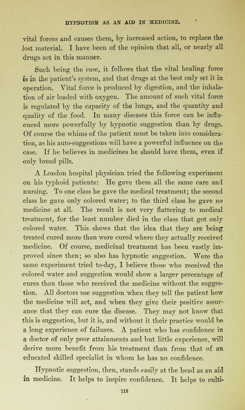 vital forces and causes them, by increased action, to replace the lost material. I have been of the opinion that all, or nearly all drugs act in this manner. Such being the case, it follows that the vital healing force is in the patient's system, and that drugs at the best only set it in operation. Vital force is produced by digestion, and the inhala- tion of air loaded with oxygen. The amount of such vital force is regulated by the capacity of the lungs, and the quantity and quality of the food. In many diseases this force can be influ- enced more powerfully by hypnotic suggestion than by drugs. Of course the whims of the patient must be taken into considera- tion, as his auto-suggestions will have a powerful influence on the case. If he believes in medicines he should have them, even if only bread pills. A London hospital physician tried the following experiment on his typhoid patients: He gave them all the same care and nursing. To one class he gave the medical treatment; the second class he gave only colored water; to the third class he gave no medicine at all. The result is not very flattering to medical treatment, for the least number died in the class that got only colored water. This shows that the idea that they are being treated cured more than were cured where they actually received medicine. Of course, medicinal treatment has been vastly im- proved since then; so also has hypnotic suggestion. Were the same experiment tried to-day, I believe those who received the colored water and suggestion would show a larger percentage of cures than those who received the medicine without the sugges- tion. All doctors use suggestion when they tell the patient how the medicine will act, and when they give their positive assur- ance that they can cure the disease. They may not know that this is suggestion, but it is, and without it their practice would be a long experience of failures. A patient who has confidence in a doctor of only poor attainments and but little experience, will derive more benefit from his treatment than from that of an educated skilled specialist in whom he has no confidence. Hypnotic suggestion, then, stands easily at the head as an aid in medicine. It helps to inspire confidence. It helps to culti-