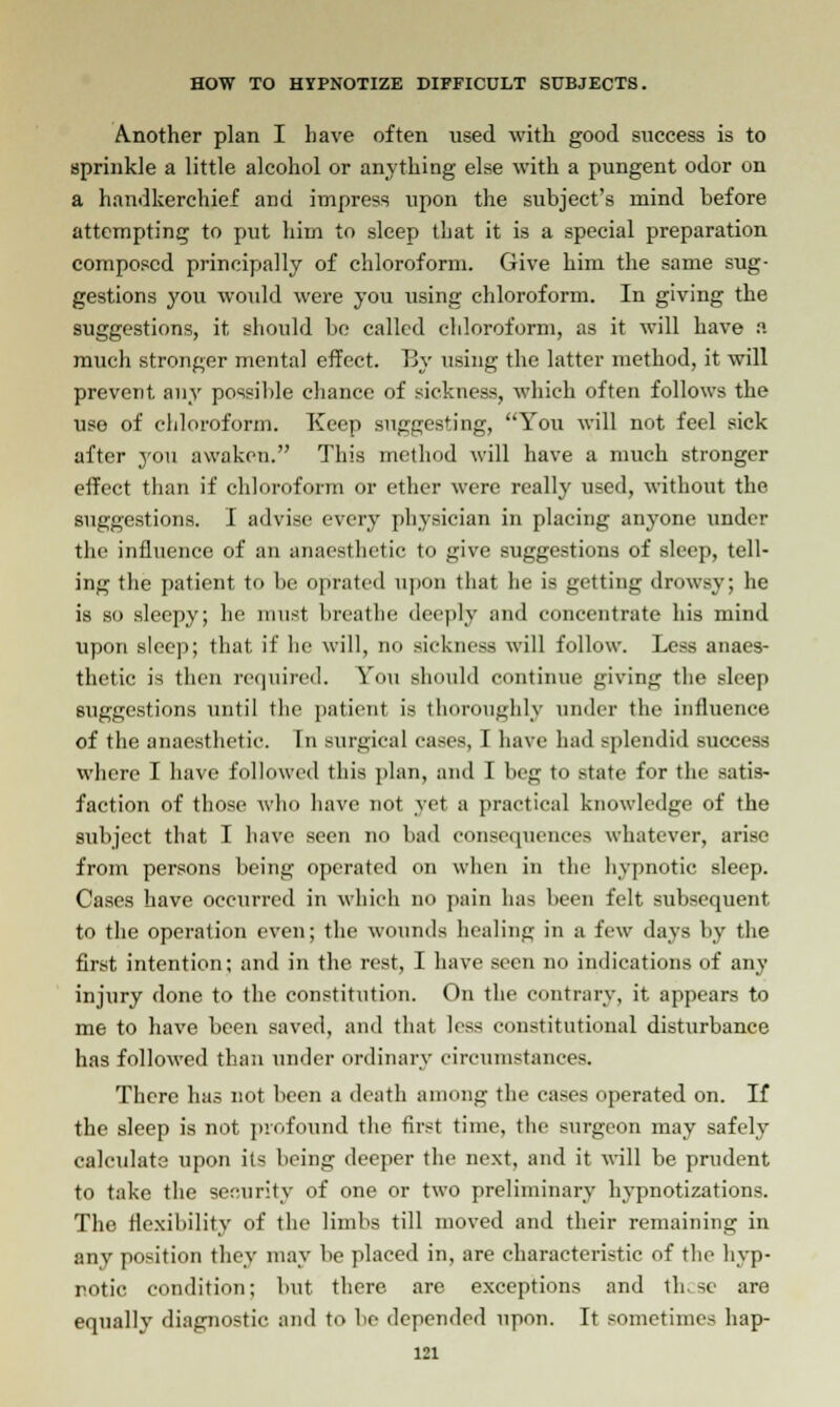 Another plan I have often used with good success is to sprinkle a little alcohol or anything else with a pungent odor on a handkerchief and impress upon the subject's mind before attempting to put him to sleep that it is a special preparation composed principally of chloroform. Give him the same sug- gestions you would were you using chloroform. In giving the suggestions, it, should be called chloroform, as it will have a much stronger mental effect. By using the latter method, it will prevent any possible chance of sickness, which often follows the use of chloroform. Keep suggesting, You will not feel sick after you awaken. This method will have a much stronger effect than if chloroform or ether were really used, without the suggestions. I advise every physician in placing anyone under the influence of an anaesthetic to give suggestions of sleep, tell- ing the patient to be oprated upon that he is getting drowsy; he is so sleepy; he must breathe deeply and concentrate his mind upon sleep; that if he will, no sickness will follow. Less anaes- thetic is then required. You should continue giving the sleep suggestions until the patient is thoroughly under the influence of the anaesthetic. In surgical cases, I have had splendid success where I have followed this plan, and I beg to state for the satis- faction of those who have not yet a practical knowledge of the subject that I have seen no bad consequences whatever, arise from persons being operated on when in the hypnotic sleep. Cases have occurred in which no pain has been felt subsequent to the operation even; the wounds healing in a few days by the first intention; and in the rest, I have seen no indications of any injury done to the constitution. On the contrary, it appears to me to have been saved, and that less constitutional disturbance has followed than under ordinary circumstances. There has not been a death among the cases iterated on. If the sleep is not profound the first time, the surgeon may safely calculate upon its being deeper the next, and it will be prudent to take the security of one or two preliminary hypnotizations. The flexibility of the limbs till moved and their remaining in any position they may be placed in, are characteristic of the hyp- notic condition; but there are exceptions and th.se are equally diagnostic and to bo depended upon. It sometimes hap-