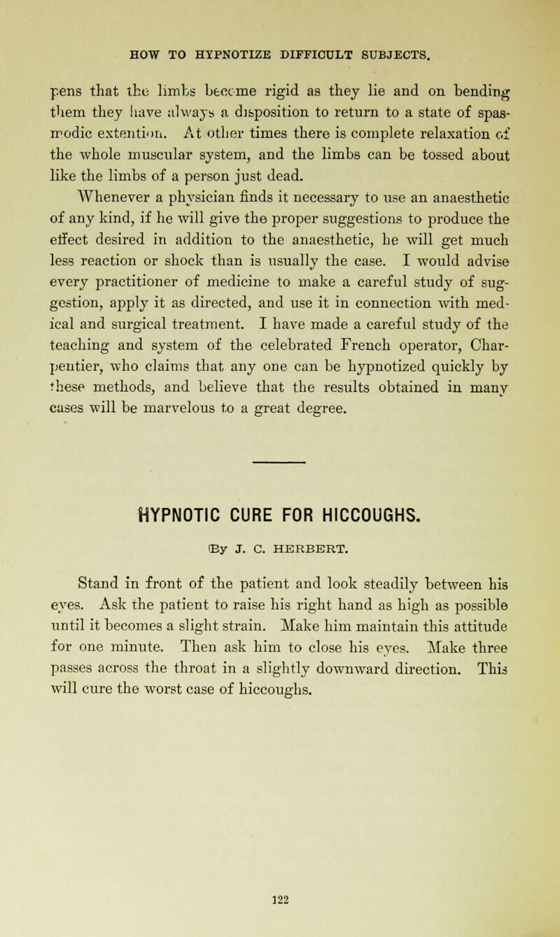 pens that the limbs become rigid as they lie and on bending them they have always a disposition to return to a state of spas- modic extentioii. At other times there is complete relaxation of the whole muscular system, and the limbs can be tossed about like the limbs of a person just dead. Whenever a physician finds it necessary to use an anaesthetic of any kind, if he will give the proper suggestions to produce the effect desired in addition to the anaesthetic, he will get much less reaction or shock than is usually the case. I would advise every practitioner of medicine to make a careful study of sug- gestion, apply it as directed, and use it in connection with med- ical and surgical treatment. I have made a careful study of the teaching and system of the celebrated French operator, Char- pentier, who claims that any one can be hypnotized quickly by these methods, and believe that the results obtained in many cases will be marvelous to a great degree. HYPNOTIC CURE FOR HICCOUGHS. iBy J. C. HERBERT. Stand in front of the patient and look steadily between his eyes. Ask the patient to raise his right hand as high as possible until it becomes a slight strain. Make him maintain this attitude for one minute. Then ask him to close his eyes. Make three passes across the throat in a slightly downward direction. This will cure the worst case of hiccoughs. 322