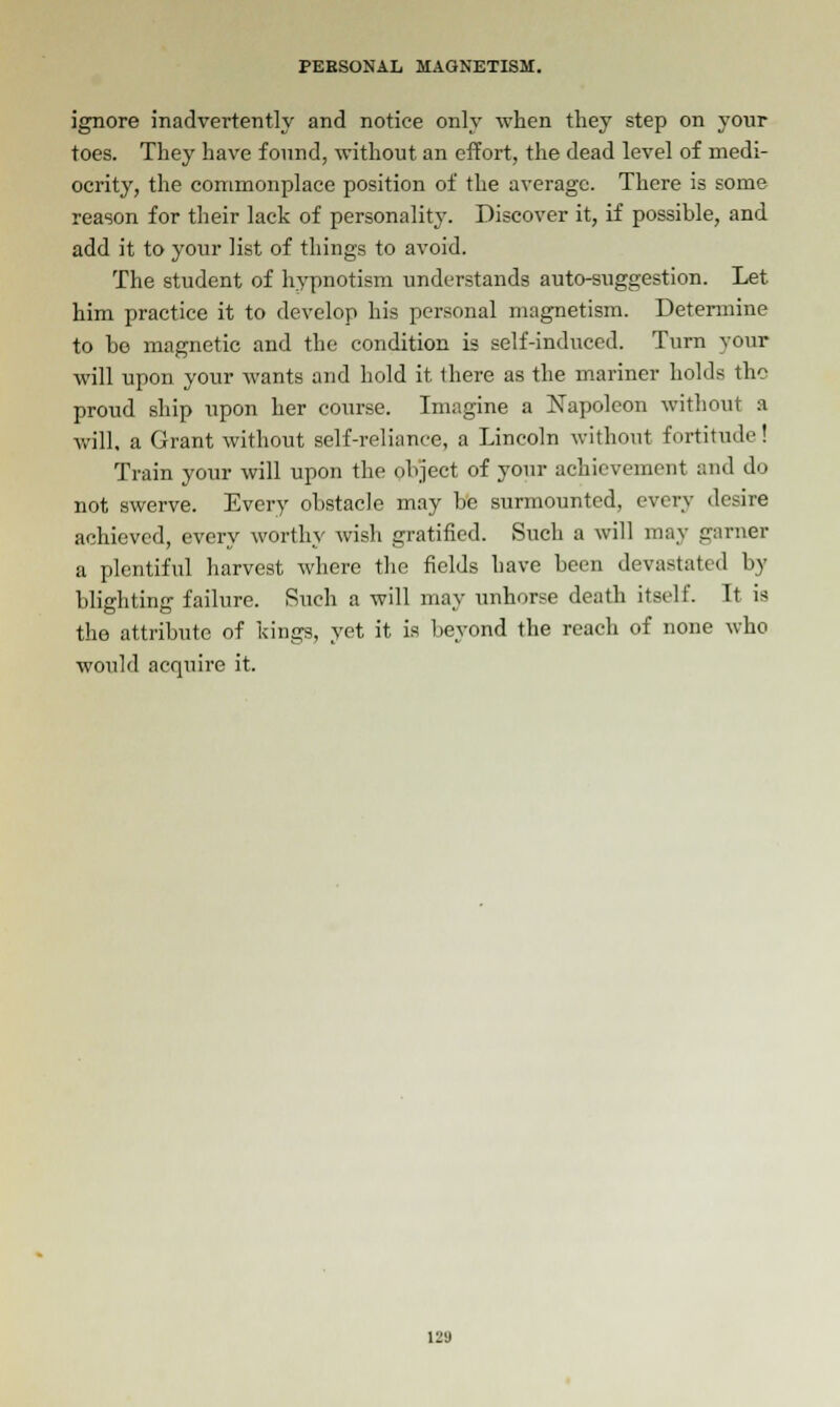 ignore inadvertently and notice only when they step on your toes. They have found, without an effort, the dead level of medi- ocrity, the commonplace position of the average. There is some reason for their lack of personality. Discover it, if possible, and add it to your list of things to avoid. The student of hypnotism understands auto-suggestion. Let him practice it to develop his personal magnetism. Determine to ho magnetic and the condition is self-induced. Turn your will upon your wants and hold it there as the mariner holds the proud ship upon her course. Imagine a Napoleon without a will, a Grant without self-reliance, a Lincoln without fortitude! Train your will upon the object of your achievement and do not swerve. Every obstacle may be surmounted, every desire achieved, every worthy wish gratified. Such a will may garner a plentiful harvest where the fields have been devastated by blighting failure. Such a will may unhorse death itself. It is the attribute of kings, yet it is beyond the reach of none who would acquire it.