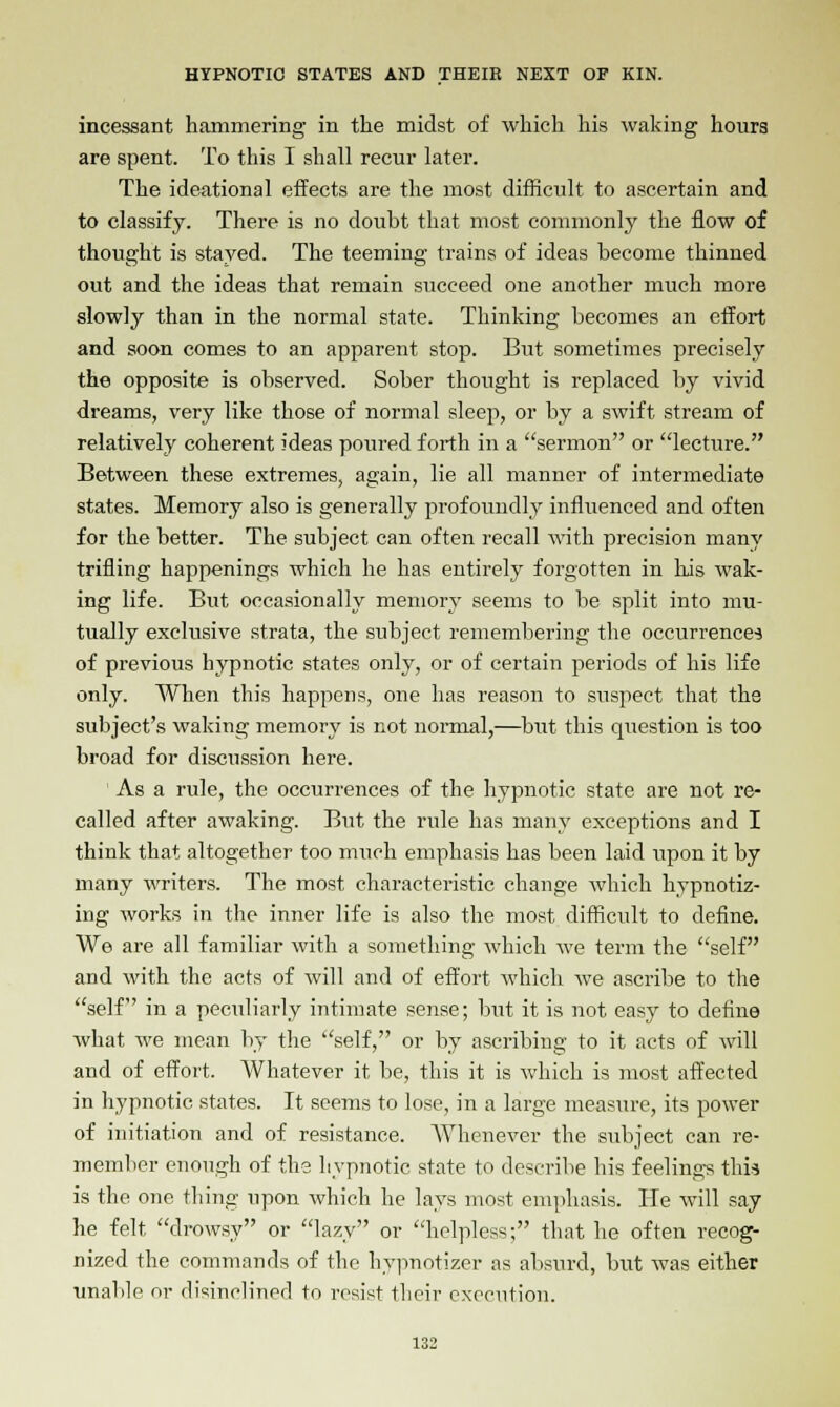 incessant hammering in the midst of which his waking hours are spent. To this I shall recur later. The ideational effects are the most difficult to ascertain and to classify. There is no doubt that most commonly the flow of thought is stayed. The teeming trains of ideas become thinned out and the ideas that remain succeed one another much more slowly than in the normal state. Thinking becomes an effort and soon comes to an apparent stop. But sometimes precisely the opposite is observed. Sober thought is replaced by vivid dreams, very like those of normal sleep, or by a swift stream of relatively coherent ideas poured forth in a sermon or lecture. Between these extremes, again, lie all manner of intermediate states. Memory also is generally profoundly influenced and often for the better. The subject can often recall with precision many trifling happenings which he has entirely forgotten in his wak- ing life. But occasionally memory seems to be split into mu- tually exclusive strata, the subject remembering the occurrences of previous hypnotic states only, or of certain periods of his life only. When this happens, one has reason to suspect that the subject's waking memory is not normal,—but this question is too broad for discussion here. ' As a rule, the occurrences of the hypnotic state are not re- called after awaking. But the rule has many exceptions and I think that altogether too much emphasis has been laid upon it by many writers. The most characteristic change which hypnotiz- ing works in the inner life is also the most difficult to define. We are all familiar with a something which we term the self and with the acts of will and of effort which we ascribe to the self in a peculiarly intimate sense; but it is not easy to define what we mean by the self, or by ascribing to it acts of will and of effort. Whatever it be, this it is which is most affected in hypnotic states. It seems to lose, in a large measure, its power of initiation and of resistance. Whenever the subject can re- member enough of the hypnotic state to describe his feelings this is the one thing upon which he lays most emphasis. He will say he felt drowsy or lazy or helpless; that he often recog- nized the commands of the hypnotizer as absurd, but was either unable or disinclined to resist their execution.