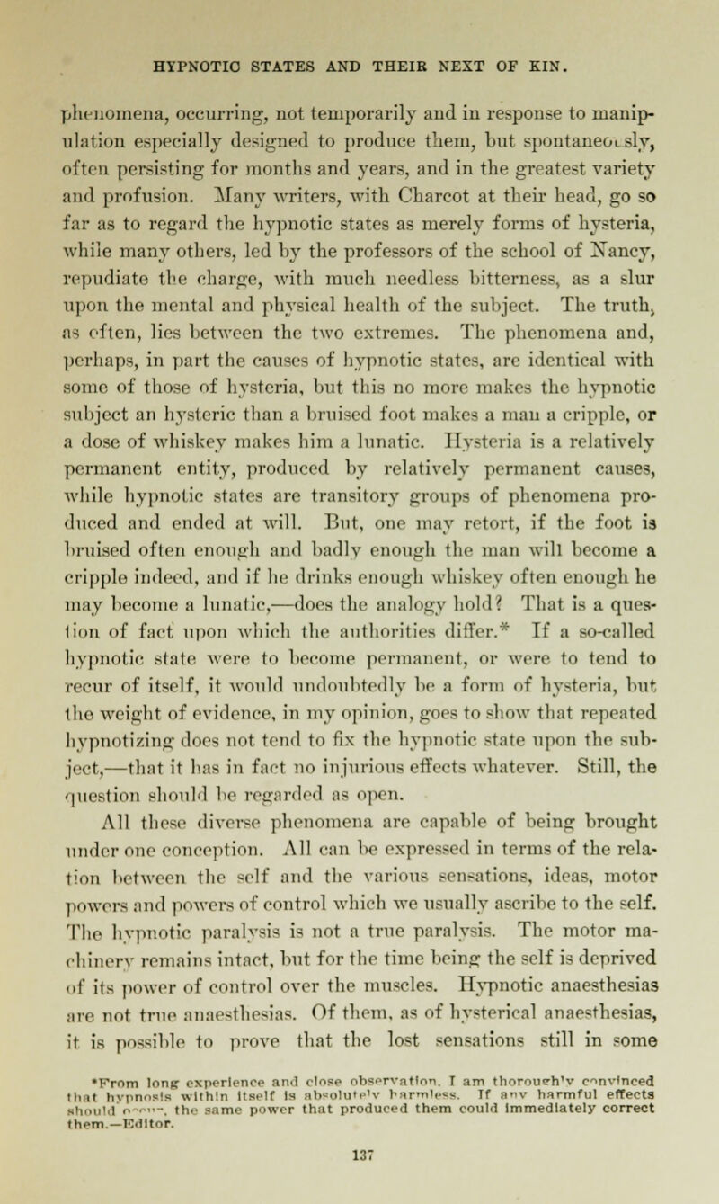 phenomena, occurring, not temporarily and in response to manip- ulation especially designed to produce them, but spontaneoisly, often persisting for months and years, and in the greatest variety and profusion. Many writers, with Charcot at their head, go so far as to regard the hypnotic states as merely forms of hysteria, while many others, led by the professors of the school of Xancy, repudiate the charge, with much needless bitterness, as a slur upon the mental and physical health of the subject. The truth. as often, lies between the two extremes. The phenomena and, perhaps, in part the causes of hypnotic states, are identical with .some, of those of hysteria, but this no more makes the hypnotic subject an hysteric than a bruised foot makes a man a cripple, or a dose of whiskey makes him a lunatic Hysteria is a relatively permanent entity, produced by relatively permanent causes, while hypnotic states are transitory groups of phenomena pro- duced and ended at will. But, one may retort, if the foot is bruised often enough and badly enough the man will become a cripple indeed, and if lie drinks enough whiskey often enough he may become a lunatic,—does the analogy hold? That is a qucs- lion of fact upon which the authorities differ.* If a so-called hypnotic state were to become permanent, or were to tend to recur of itself, it would undoubtedly be a form of hysteria, but the weight of evidence, in my opinion, goes to show that repeated hypnotizing does not tend to fix the hypnotic state upon the sub- ject,—that it has in fact no injurious effects whatever. Still, the question should be regarded as open. All these diverse phenomena are capable of being brought under one conception. All can be expressed in terms of the rela- tion between the self and the various sensations, ideas, motor ]lowers and powers of control which we usually ascribe to the self. Tlie hypnotic paralysis is not a true paralysis. The motor ma- chinery remains intact, but for the time being the self is deprived of its power of control over the muscles. Hypnotic anaesthesias are not true anaesthesias. Of them, as of hysterical anaesthesias, it is possible to prove that the lost sensations still in some •From lonff experience and rinse observation. I am thoroueh'v convinced that hypnoslB within Itself Is ab=olute'v harmless. If anv harmful effects ihould the same power that produced them could Immediately correct them— Editor.