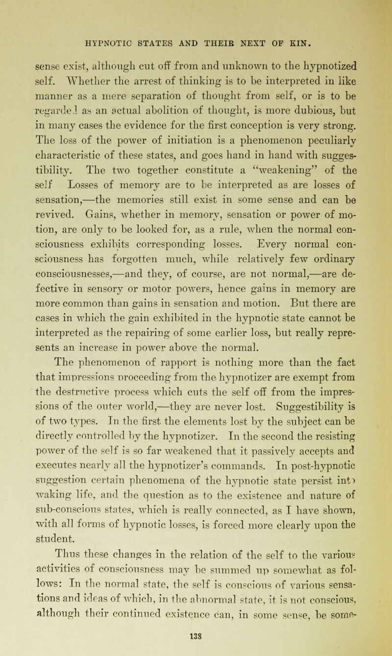 sense exist, although cut off from and unknown to the hypnotized self. Whether the arrest of thinking is to be interpreted in like manner as a mere separation of thought from self, or is to be regarde.l as an actual abolition of thought, is more dubious, but in many cases the evidence for the first conception is very strong. The loss of the power of initiation is a phenomenon peculiarly characteristic of these states, and goes hand in hand with sugges- tibility. The two together constitute a weakening of the self Losses of memory are to be interpreted as are losses of sensation,—the memories still exist in some sense and can be revived. Gains, whether in memory, sensation or power of mo- tion, are only to be looked for, as a rule, when the normal con- sciousness exhibits corresponding losses. Every normal con- sciousness has forgotten much, while relatively few ordinary consciousnesses,—and they, of course, are not normal,—are de- fective in sensory or motor powers, hence gains in memory are more common than gains in sensation and motion. Biit there are cases in which the gain exhibited in the hypnotic state cannot be interpreted as the repairing of some earlier loss, but really repre- sents an increase in power above the normal. The phenomenon of rapport is nothing more than the fact that impressions proceeding from the hypnotizer are exempt from the destructive process which cuts the self off from the impres- sions of the outer world,—they are never lost. Suggestibility is of two types. In the first the elements lost by the subject can be directly controlled by the hypnotizer. In the second the resisting power of the self is so far weakened that it passively accepts and executes nearly all the hypnotizer's commands. In post-hypnotic suggestion certain phenomena of the hypnotic state persist into waking life, and the question as to the existence and nature of sub-conscious states, which is really connected, as I have shown, with all forms of hypnotic losses, is forced more clearly upon the student. Thus these changes in the relation of the self to the various activities of consciousness may be summed up somewhat as fol- lows: In the normal state, the self is conscious of various sensa- tions and ideas of which, in the abnormal state, it is not conscious, although their continued existence can, in some sense, be sorne- 13S