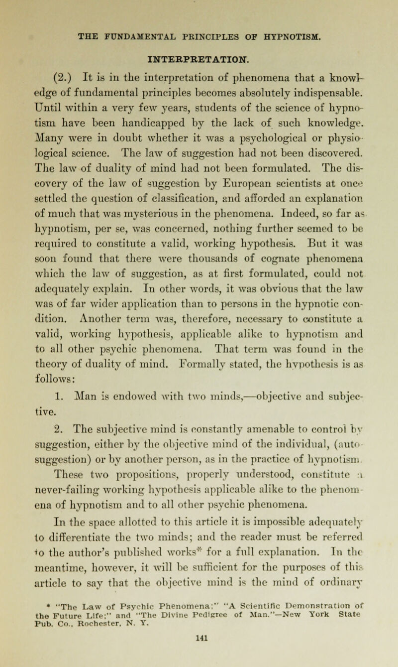 INTERPRETATION. (2.) It is in the interpretation of phenomena that a knowl- edge of fundamental principles becomes absolutely indispensable. Until within a very few years, students of the science of hypno- tism have been handicapped by the lack of such knowledge. Many were in doubt whether it was a psychological or physio- logical science. The law of suggestion had not been discovered. The law of duality of mind had not been formulated. The <li>- covery of the law of suggestion by European scientists at one settled the question of classification, and afforded an explanation of much that was mysterious in the phenomena. Indeed, so far as hypnotism, per se, was concerned, nothing further seemed to be required to constitute a valid, working hypothesis. But it was soon found that there were thousands of cognate phenomena which the law of suggestion, as at first formulated, could not adequately explain. In other words, it was obvious that the law was of far wider application than to persons in the hypnotic con- dition. Another term was, therefore, necessary to constitute a valid, working hypothesis, applicable alike to hypnotism and to all other psychic phenomena. That term was found in the theory of duality of mind. Formally stated, the hypothesis is as follows: 1. Man is endowed with two minds,—objective and subjec- tive. 2. The subjective mind is constantly amenable to control hy suggestion, either by the objective mind of the individual, (auto suggestion) or by another person, as in the practice of hypnotism These two propositions, properly understood, constitute i never-failing working hypothesis applicable alike to the phenom- ena of hypnotism and to all other psychic phenomena. In the space allotted to this article it is impossible adequately to differentiate the two minds; and the reader must be referred 'o the author's published Avorks* for a full explanation. In tin meantime, hoAvever, it Avill be sufficient for the purposes of this article to say that the objective mind i* the mind of ordinary • The Law of Psychic Phenomena: A Scientific Demonstration of the Future Life; and The Divine Pedigree of Man.—New York State Pub. Co., Rochester, N. Y.