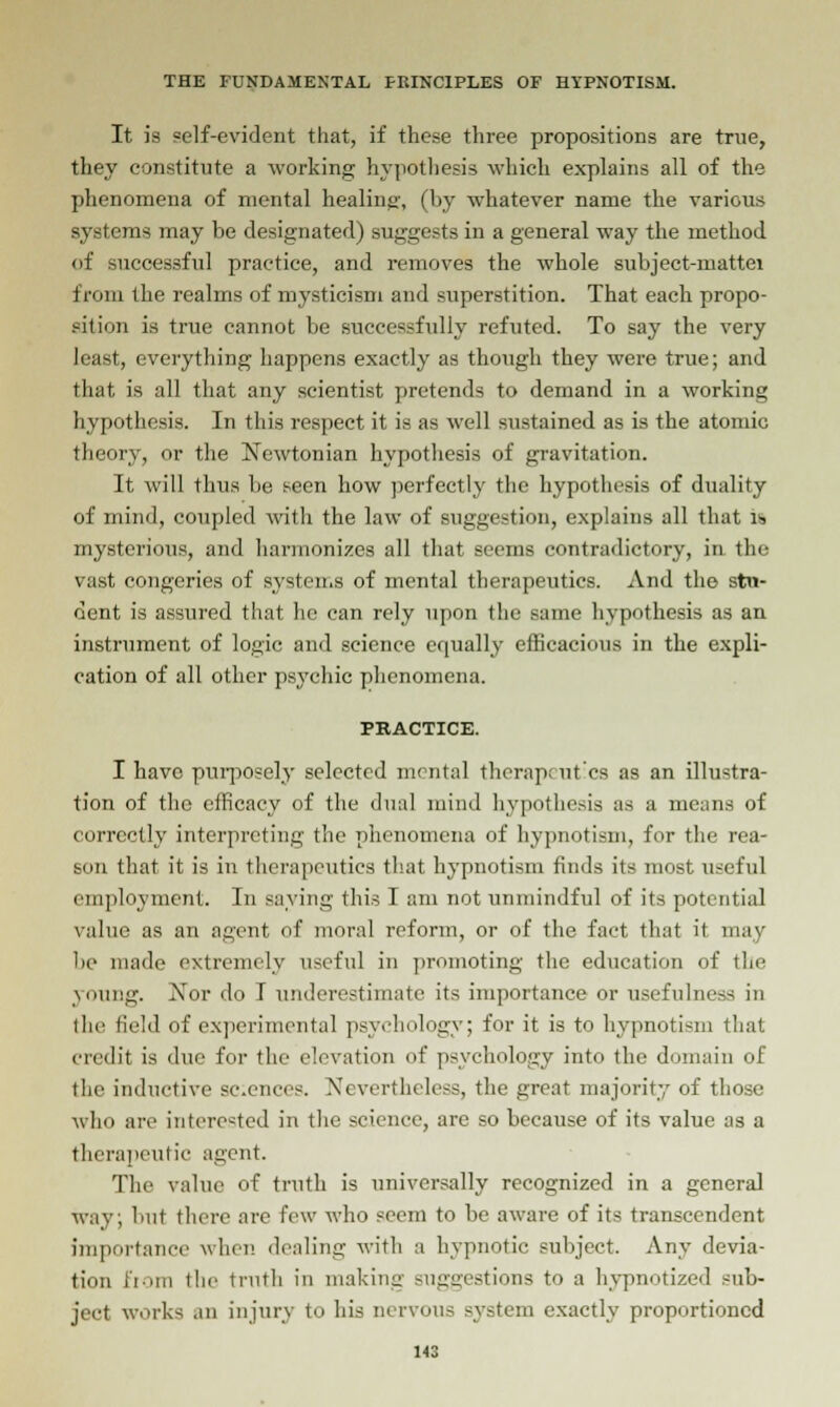 It is self-evident that, if these three propositions are true, they constitute a working hypothesis which explains all of the phenomena of mental healing, (by whatever name the various systems may be designated) suggests in a general way the method of successful practice, and removes the whole subject-mattei from the realms of mysticism and superstition. That each propo- sition is true cannot be successfully refuted. To say the very least, everything happens exactly as though they were true; and that is all that any scientist pretends to demand in a working hypothesis. In this respect it is as well sustained as is the atomic theory, or the Newtonian hypothesis of gravitation. It will thus be seen how perfectly the hypothesis of duality of mind, coupled with the law of suggestion, explains all that is mysterious, and harmonizes all that seems contradictory, in. the vast congeries of systems of mental therapeutics. And the stu- dent is assured that he can rely upon the same hypothesis as an instrument of logic and science equally efficacious in the expli- cation of all other psychic phenomena. PRACTICE. I have purposely selected mental therapeutics as an illustra- tion of the efficacy of the dual mind hypothesis as a means of correctly interpreting the phenomena of hypnotism, for the rea- son that, it is in therapeutics that hypnotism finds its most useful employment. In saying this I am not unmindful of its potential value as an agent of moral reform, or of the fact that it may lie made extremely useful in promoting the education of the young. ATor do I underestimate its importance or usefulness in the field of experimental psychology; for it is to hypnotism that credit is due for the elevation of psychology into the domain of the inductive sconces. Nevertheless, the great majority of those who are interested in the science, are so because of its value as a therapeutic agent. The value of truth is universally recognized in a general Way; but there are few who seem to be aware of its transcendent importance when dealing with a hypnotic subject. Any devia- tion from the truth in making suggestions to a hypnotized sub- ject works an injury to his nervous system exactly proportioned