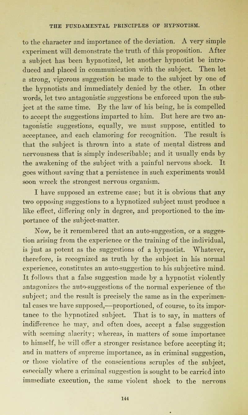 to the character and importance of the deviation. A very simple experiment will demonstrate the truth of this proposition. After a subject has been hypnotized, let another hypnotist be intro- duced and placed in communication with the subject. Then let a strong, vigorous suggestion be made to the subject by one of the hypnotists and immediately denied by the other. In other words, let two antagonistic suggestions be enforced upon the sub- ject at the same time. Ey the law of his being, he is compelled to accept the suggestions imparted to him. But here are two an- tagonistic suggestions, equally, we must suppose, entitled to acceptance, and each clamoring for recognition. The result is that the subject is thrown into a state of mental distress and nervousness that is simply indescribable; and it usually ends by the awakening of the subject with a painful nervous shock. It goes without saving that a persistence in such experiments would soon wreck the strongest nervous organism. I have supposed an extreme case; but it is obvious that any two opposing suggestions to a hypnotized subject must produce a like effect, differing only in degree, and proportioned to the im- portance of the subject-matter. Now, be it remembered that an auto-suggestion, or a sugges- tion arising from the experience or the training of the individual, is just as potent as the suggestions of a hypnotist. Whatever, therefore, is recognized as truth by the subject in his normal experience, constitutes an auto-suggestion to his subjective mind. It follows that a false suggestion made by a hypnotist violently antagonizes the auto-suggestions of the normal experience of the subject; and the result is precisely the same as in the experimen- tal cases we have supposed,—proportioned, of course, to its impor- tance to the hypnotized subject. That is to say, in matters of indifference he may, and often does, accept a false suggestion with seeming alacrity; whereas, in matters of some importance to himself, he will offer a stronger resistance before accepting it; and in matters of supreme importance, as in criminal suggestion, or those violative of the conscientious scruples of the subject, especially where a criminal suggestion is sought to be carried into immediate execution, the same violent shock to the nervous