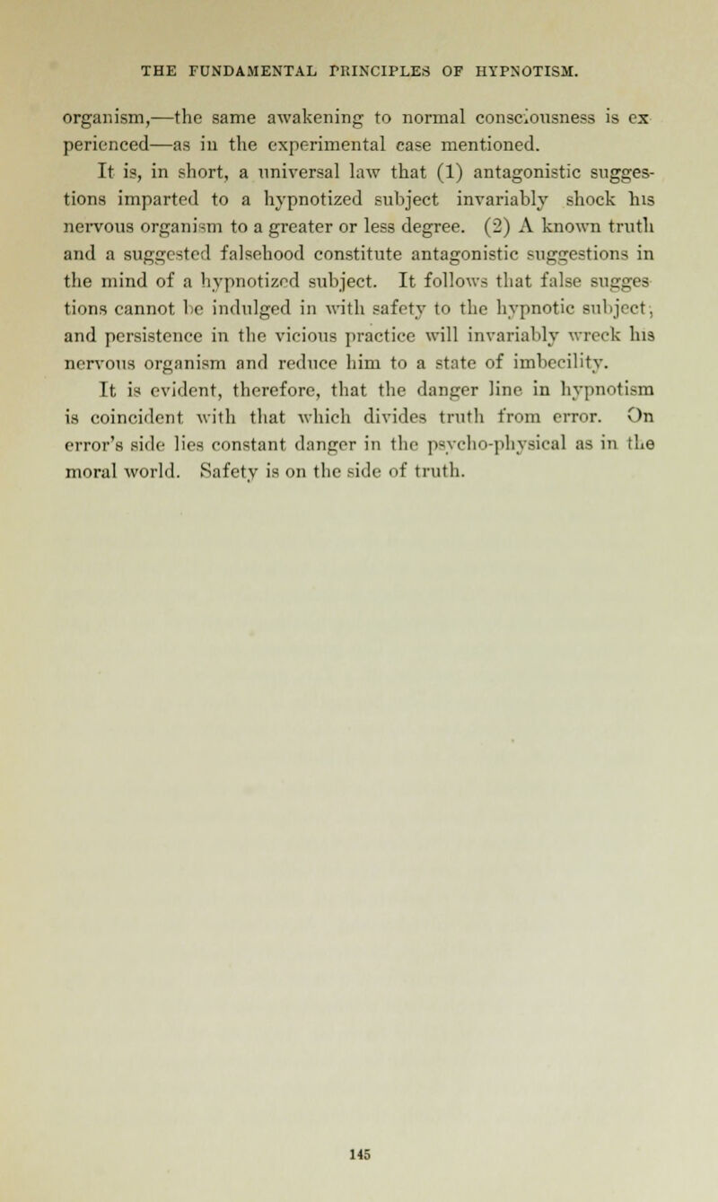 organism,—the same awakening to normal consciousness is ex perienced—as in the experimental case mentioned. It is, in short, a universal law that (1) antagonistic sugges- tions imparted to a hypnotized subject invariably shock his nervous organism to a greater or less degree. (2) A known truth and a suggested falsehood constitute antagonistic suggestions in the mind of a hypnotized subject. It follows that false sugj tions cannot lie indulged in with safety to the hypnotic subject; and persistence in the vicious practice will invariably wreck his nervous organism and reduce him to a state of imbecility. It is evident, therefore, that the danger line in hypnotism is coincident with that which divides truth from error. On error's side lies constant danger in the psycho-physical as in the moral world. Safety is on the side of truth.