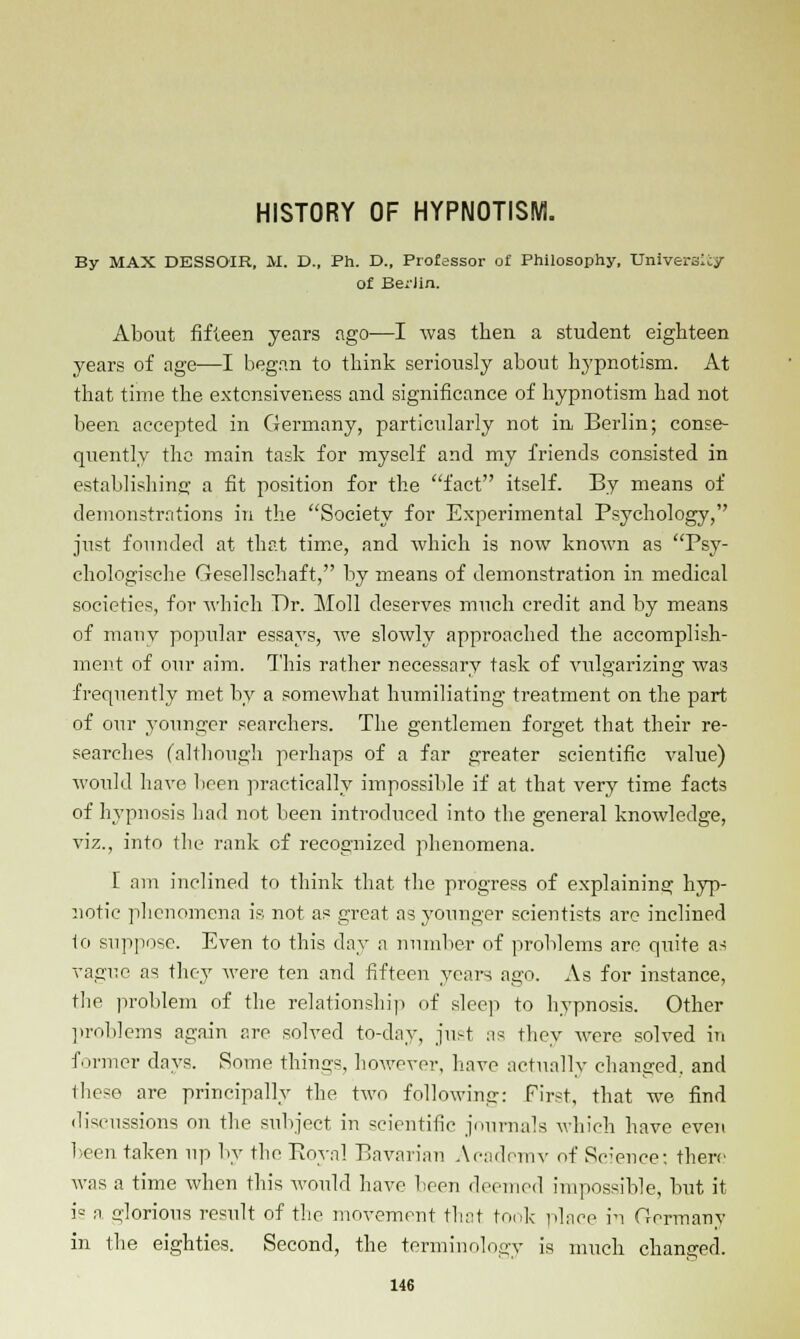 HISTORY OF HYPNOTISM. By MAX DESSOIR, M. D., Ph. D., Professor of Philosophy, Universe/ of Be;'iin. About fifteen years ago—I was then a student eighteen years of age—I began to think seriously about hypnotism. At that time the extensiveness and significance of hypnotism had not been accepted in Germany, particularly not in Berlin; conse- quently the main task for myself and my friends consisted in establishing; a fit position for the fact itself. By means of demonstrations in the Society for Experimental Psychology, just founded at that time, and which is now known as Psy- chologische Gesellschaft, by means of demonstration in medical societies, for which Dr. Moll deserves much credit and by means of many popidar essays, we slowly approached the accomplish- ment of our aim. This rather necessary task of vulgarizing was frequently met by a somewhat humiliating treatment on the part of our younger searchers. The gentlemen forget that their re- searches (although perhaps of a far greater scientific value) would have been practically impossible if at that very time facts of hypnosis had not been introduced into the general knowledge, viz., into the rank of recognized phenomena. [ am inclined to think that the progress of explaining hyp- notic phenomena is not as great as younger scientists are inclined to suppose. Even to this day a number of problems are quite as vague as they were ten and fifteen years ago. As for instance, the problem of the relationship of sleep to hypnosis. Other problems again are solved to-day, just as they were solved in former days. Some things, however, have actually changed, and these are principally the two following: First, that we find discussions on the subject in scientific journals which have even been taken up by the Royal Bavarian Academy of Science: there was a time when this would have been deemed impossible, but it is a o-]orious result of the movement that took place in Germany in the eighties. Second, the terminology is much changed.