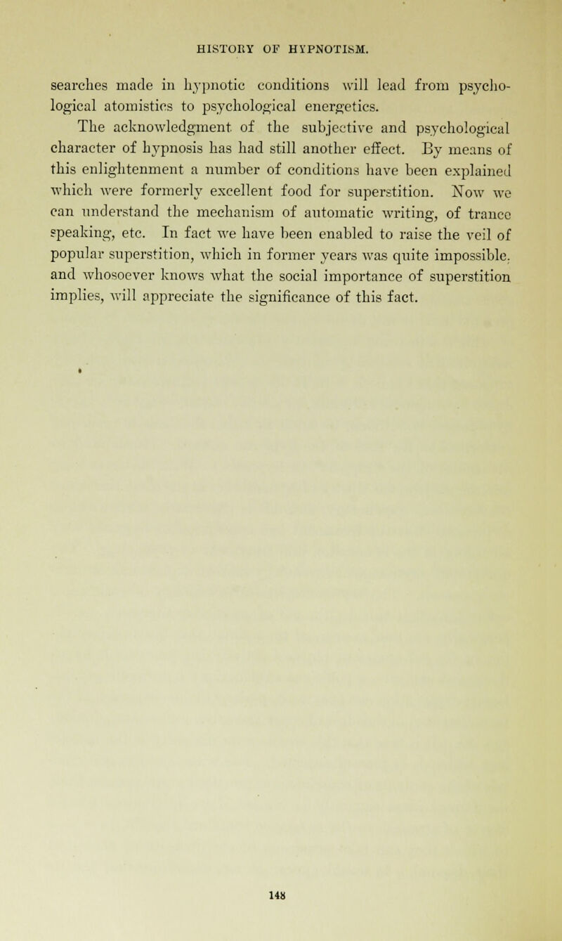 searches made in hypnotic conditions will lead from psycho- logical atomistics to psychological energetics. The acknowledgment of the subjective and psychological character of hypnosis has had still another effect. By means of this enlightenment a number of conditions have been explained which were formerly excellent food for superstition. rTow we can understand the mechanism of automatic writing, of trance speaking, etc. In fact we have been enabled to raise the veil of popular superstition, which in former years was quite impossible, and whosoever knows what the social importance of superstition implies, will appreciate the significance of this fact.