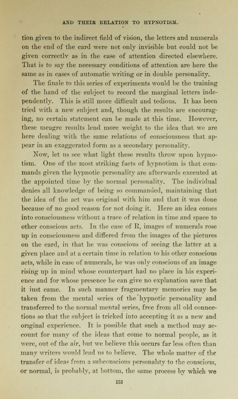 tion given to the indirect field of vision, the letters and numerals on the end of the card were not only invisible but could not be given correctlv as in the case of attention directed elsewhere. That is to say the necessary conditions of attention are here the same as in cases of automatic writing or in double personality. The finale to this series of experiments would be the training of the hand of the subject to record the marginal letters inde- pendently. This is still more difficult and tedious. It has been tried with a new subject and, though the results are encourag- ing, no certain statement can be made at this time. However, these meagre results lend more weight to the idea that we are here dealing with the same relations of consciousness that ap- pear in an exaggerated form as a secondary personality. Now, let iu see what light these results throw upon hypno- tism. One of the most striking facts of hypnotism is that com- mands given the hypnotic personality are afterwards executed at the appointed time by the normal personality. The individual denies all knowledge of being so commanded, maintaining that the idea of the net was original with him and that it was done because of no good reason for not doing it. Here an idea comes into consciousness without a trace of relation in time and space to other conscious acts. In the case of It, images of numerals rose up in consciousness and differed from the images of the pictures on the card, in that he was conscious of seeing the latter at a given place and at a certain time in relation to his other conscious acts, while in case of numerals, he was only conscious of an image rising up in mind whose counterpart had no place in his experi- ence and for whose presence he can give no explanation save that it iust came. In such manner fragmentary memories may be taken from the mental series of the hypnotic personality and transferred to the normal mental series, free from all old connec- tions so that the subject is tricked into accepting it as a new and original experience. It is possible that such a method may ac- count for many of the ideas that come to normal people, as it were, out of the air, but we believe this occurs far less often than many writers would lend us to believe. The whole matter of the transfer of ideas from a subconscious personality to the conscious, or normal, is probably, at bottom, the same process by which we