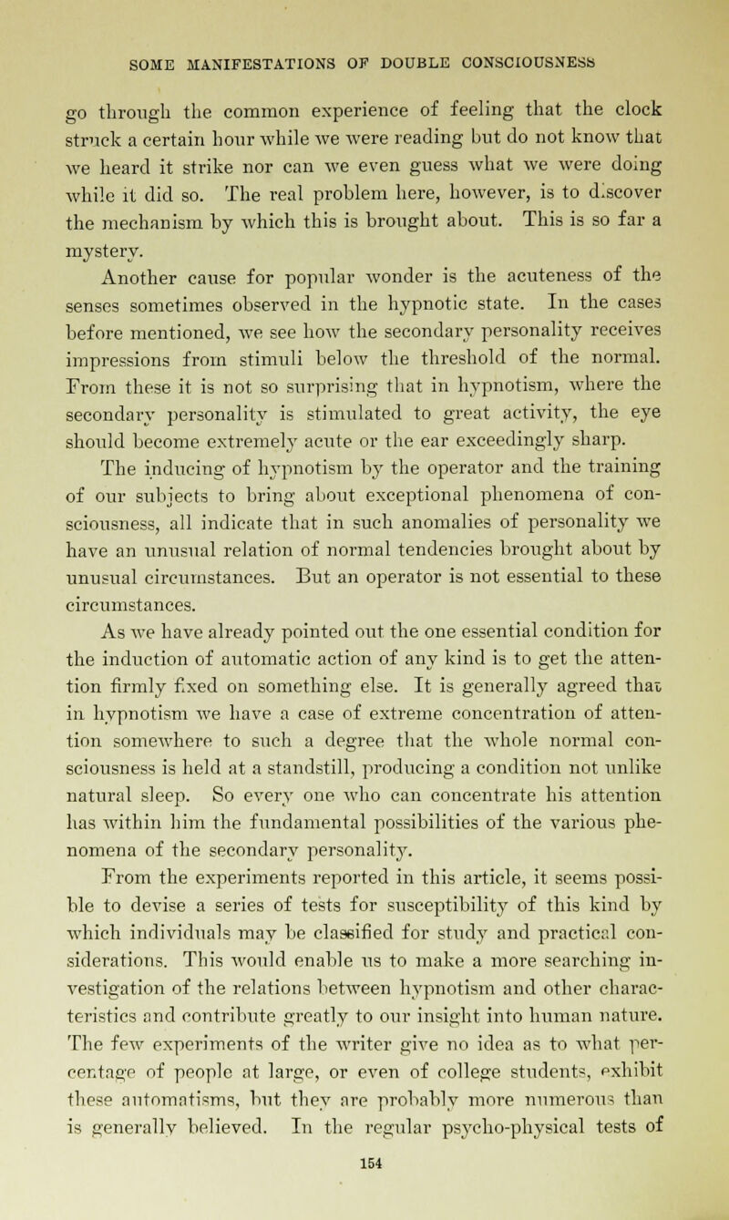 go through the common experience of feeling that the clock struck a certain hour while we were reading but do not know that we heard it strike nor can we even guess what we were doing while it did so. The real problem here, however, is to discover the mechanism by which this is brought about. This is so far a mystery. Another cause for popular wonder is the acuteness of the senses sometimes observed in the hypnotic state. In the cases before mentioned, we see how the secondary personality receives impressions from stimuli below the threshold of the normal. From these it is not so surprising that in hypnotism, where the secondary personality is stimulated to great activity, the eye should become extremely acute or the ear exceedingly sharp. The inducing of hypnotism by the operator and the training of our subjects to bring about exceptional phenomena of con- sciousness, all indicate that in such anomalies of personality we have an unusual relation of normal tendencies brought about by unusual circumstances. But an operator is not essential to these circumstances. As we have already pointed out the one essential condition for the induction of automatic action of any kind is to get the atten- tion firmly fixed on something else. It is generally agreed that in hypnotism we have a case of extreme concentration of atten- tion somewhere to such a degree that the whole normal con- sciousness is held at a standstill, producing a condition not unlike natural sleep. So every one who can concentrate his attention has within him the fundamental possibilities of the various phe- nomena of the secondary personality. From the experiments reported in this article, it seems possi- ble to devise a series of tests for susceptibility of this kind by which individuals may be classified for study and practical con- siderations. This would enable us to make a more searching in- vestigation of the relations between hypnotism and other charac- teristics and contribute greatly to our insight into human nature. The few experiments of the writer give no idea as to what per- centage of people at large, or even of college students, exhibit these automatisms, but they are probably more numerous than is generally believed. In the regular psycho-physical tests of