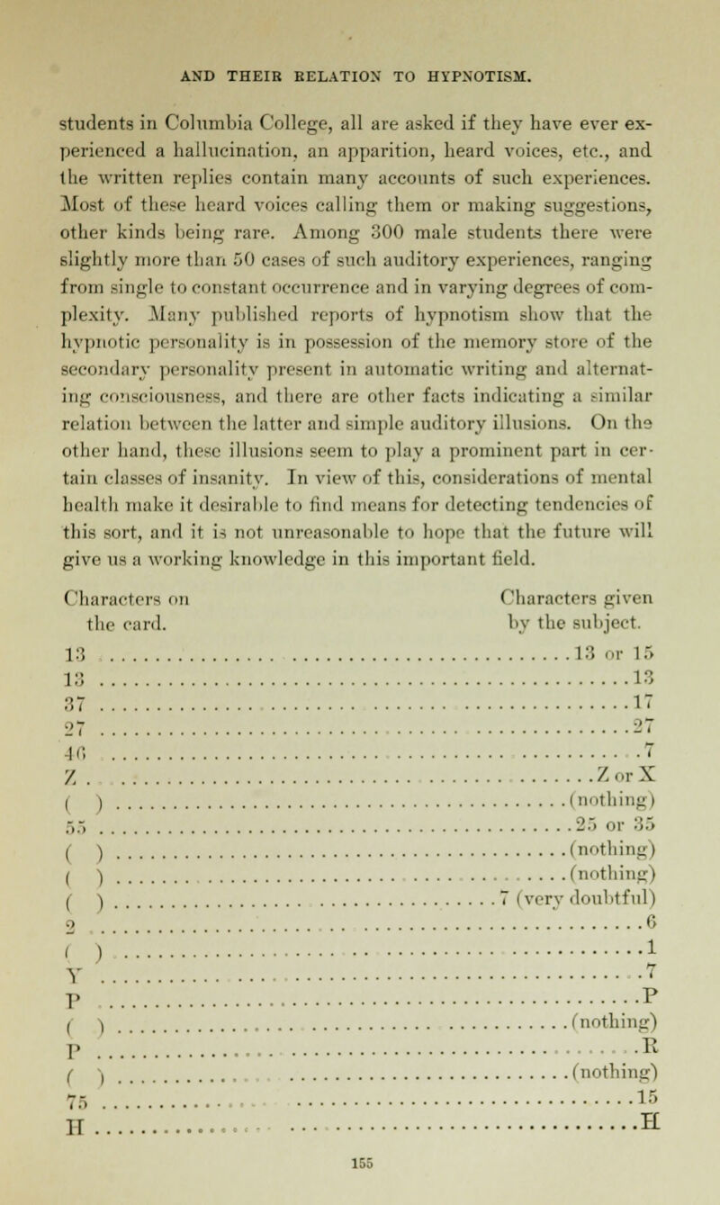 students in Columbia College, all are asked if they have ever ex- perienced a hallucination, an apparition, heard voices, etc., and the written replies contain many accounts of such experiences. Most of these heard voices calling them or making suggestions, other kinds being rare. Among 300 male students there were slightly more than 50 cases of such auditory experiences, ranging from single to constant occurrence and in varying degrees of com- plexity. Many published reports of hypnotism show that the hypnotic personality is in possession of the memory store of the secondary personality present in automatic writing and alternat- ing consciousness, and there are other facts indicating a similar relation between the latter and simple auditory illusions. On the (ither hand, these illusions seem to play a prominent part in cer- tain classes of insanity. In view of this considerations of mental health make it desirable to find means for detecting tendencies of this sort, and it is not unreasonable to hope that the future will give us a working knowledge in this important field. Characters on Characters given the card. by the subject. 13 13 or 15 L3 13 37 17 ■'7 27 K5 7 Z ZorX ( ) (nothing) 55 2> or :;.> ( ) (nothing) ( ) (nothing) ( ) 7 (very doubtful) ' 6 t'^:::::::::::::::::::::::::::::::::::::::::::::* p p ( ) (nothing) p , E ( ) ..... (nothing) 75 IS H H