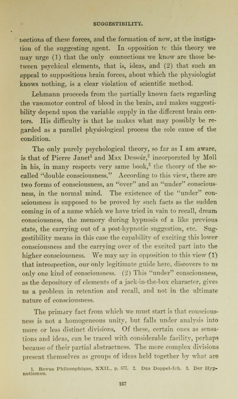 nections of these forces, and the formation of new, at the instiga- tion of the suggesting agent. In opposition tc this theory we may urge (!) that the only connections we know are those be- tween psychical elements, that is, ideas, and (2) that such an appeal to suppositious brain forces, about which the physiologist knows nothing, is a clear violation of scientific method. Lehmann proceeds from the partially known facts regarding the vasomotor control of blood in the brain, and makes suggesti- bility depend upon the variable supply in the different brain cen- ters. His difficulty is that lie makes what may possibly be re- garded as a parallel physiological process the sole cause of the condition. The only purely psychological theory, so far as I am aware, is that of Pierre Janet1 and Max Dessoir,2 incorporated by Moll in his, in many respects very same book,3 the theory of the so- called double consciousness. According to this view, there are two forms of consciousness, an over and an under conscious- ness, in the normal mind. The existence of the under con- sciousness is supposed to be proved by such facts as the sudden coming in of a name which we have tried in vain to recall, dream consciousness, the memory during hypnosis of a like previous state, the carrying out of a post-hypnotic suggestion, etc. Sug- gestibility means in this case the capability of exciting this lower consciousness and the carrying over of the excited part into the higher consciousness. We may Bay in opposition to this view (1) that introspection, our only legitimate guide here, discovers to us only one kind of consciousness. (_) This under' consciousness, as the depository of elements of a jack-in-the-box character, gives us a problem in retention and recall, and not in the ultimate nature of consciousness. The primary fact from which we must start is that con=cious- ncs^ is not a homogeneous unity, but falls under analysis into more or less distinct divisions. Of these, certain ones as sensa- tions and ideas, can be traced with considerable facility, perhaps because of their partial abstractness. The more complex divisions present themselves as groups of ide;i~ held together by what are 1. Revue Phllosophlque. XXII., p. 577. 2. Das Doppel-Ich. 3. Der Hyp- notlsmus.