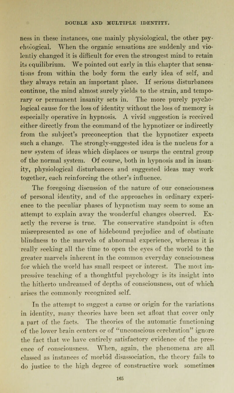 ness in these instances, one mainly physiological, the other psy- chological. When the organic sensations are suddenly and vio- lently changed it is difficult for even the strongest mind to retain its equilibrium. We pointed out early in this chapter that sensa- tion* from within the body form the early idea of self, and they always retain an important place. If serious disturbances continue, the mind almost surely yields to the strain, and tempo- rary or permanent insanity sets in. The more purely psycho- logical cause for the loss of identity without the loss of memory is especially operative in hypnosis. A vivid suggestion is received either directly from the command of the hypnotizer or indirectly from the subject's preconception that the hypnotizer expects such a change. The strongly-suggested idea is the nucleus for a new system of ideas which displaces or usurps the central group of the normal system. Of course, both in hypnosis and in insan- ity, physiological disturbances and suggested ideas may work together, each reinforcing the other's influence. The foregoing discussion of the nature of our consciousness of personal identity, and of the approaches in ordinary experi- ence to the peculiar phases of hypnotism may seem to some an attempt to explain away the wonderful changes observed. Ex- actly the reverse is true. The conservative standpoint is often misrepresented as one of hidebound prejudice and of obstinate blindness to the marvels of abnormal experience, whereas it is really seeking all the time to open the eyes of the world to the greater marvels inherent in the common everyday consciousness for which the world has small respect or interest. The most im- pressive teaching of a thoughtful psychology is its insight into the hitherto undreamed of depths of consciousness, out of which arises the commonly recognized self. Tn the attempt to suggest a cause or origin for the variations in identity, many theories have been set afloat that cover only a part of the facts. The theories of the automatic functioning of the lower brain centers or of unconscious cerebration ignore the Fad that we have entirely satisfactory evidence of the pres- ence of consciousness. When, again, the phenomena are all classed as instances of morbid disassociation, the theory fails to do justice to the high degree of constructive work sometimes