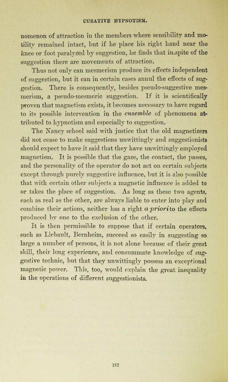 nomenon of attraction in the members where sensibility and mo- tility remained intact, but if he place his right hand near the knee or foot paralyzed by suggestion, he finds that imspite of the suggestion there are movements of attraction. Thus not only can mesmerism produce its effects independent of suggestion, but it can in certain cases annul the effects of sug- gestion. There is consequently, besides pseudo-suggestive mes- merism, a pseudo-mesmeric suggestion. If it is scientifically proven that magnetism exists, it becomes necessary to have regard to its possible intervention in the ensemble of phenomena at- tributed to hypnotism and especially to suggestion. The Nancy school said with justice that the old magnetizers did not cease to make suggestions unwittingly and suggestionists should expect to have it said that they have unwittingly employed magnetism. It is possible that the gaze, the contact, the passes, and the personality of the operator do not act on certain subjects except through purely suggestive influence, but it is also possible that with certain other subjects a magnetic influence is added to or takes the place of suggestion. As long as these two agents, each as real as the other, are always liable to enter into play and combine their actions, neither has a right apriorito the effects produced by one to the exclusion of the other. It is then permissible to suppose that if certain operators, such as Liebault, Bernheim, succeed so easily in suggesting so. large a number of persons, it is not alone because of their great skill, their long experience, and consummate knowledge of sug- gestive technic, but that they unwittingly possess an exceptional magnetic power. This, too, would explain the great inequality in the operations of different suggestionists. 1S2