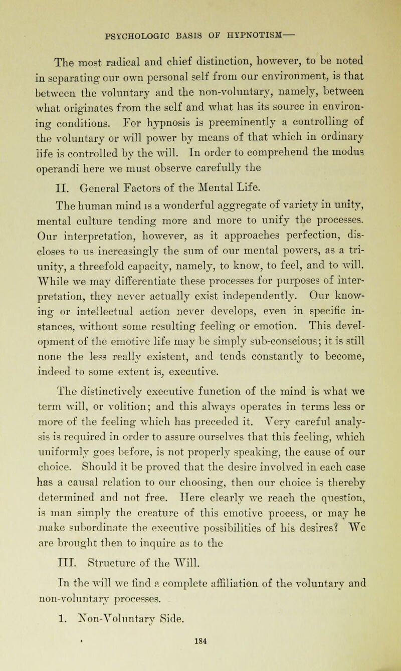 The most radical and chief distinction, however, to be noted in separating our own personal self from our environment, is that between the voluntary and the non-voluntary, namely, between what originates from the self and what has its source in environ- ing conditions. For hypnosis is preeminently a controlling of the voluntary or will power by means of that which in ordinary life is controlled by the will. In order to comprehend the modus operandi here we must observe carefully the II. General Factors of the Mental Life. The human mind is a wonderful aggregate of variety in unity, mental culture tending more and more to unify the processes. Our interpretation, however, as it approaches perfection, dis- closes 'O us increasingly the sum of our mental powers, as a tri- unity, a threefold capacity, namely, to know, to feel, and to will. While we may differentiate these processes for purposes of inter- pretation, they never actually exist independently. Our know- ing or intellectual action never develops, even in specific in- stances, without some resulting feeling or emotion. This devel- opment of the emotive life may be simply sub-conscious; it is still none the less really existent, and tends constantly to become, indeed to some extent is, executive. The distinctively executive function of the mind is what we term will, or volition; and this always operates in terms less or more of the feeling which has preceded it. Very careful analy- sis is required in order to assure ourselves that this feeling, which uniformly goes before, is not properly speaking, the cause of our choice. Should it be proved that the desire involved in each case has a causal relation to our choosing, then our choice is thereby determined and not free. Here clearly we reach the question, is man simply the creature of this emotive process, or may he make subordinate the executive possibilities of his desires? We are brought then to inquire as to the III. Structure of the Will. In the will we find a complete affiliation of the voluntary and non-voluntary processes. 1. Non-Voluntary Side.