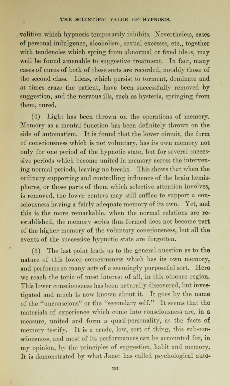 volition which hypnosis temporarily inhibits. Xevertheless, cases of personal indulgence, alcoholism, sexual excesses, etc., together with tendencies which spring from abnormal or fixed ide..s, may well be found amenable to suggestive treatment. In fact, many cases of cures of both of these sorts are recorded, notably those of 1he second class. Ideas, which persist to torment, dominate and at times craze the patient, have been successfully removed by suggestion, and the nervous ills, such as hysteria, springing from them, cured. (4) Light has been thrown on the operations of memory. Memory as a mental function has been definitely thrown on the side of automatism. It is found that the lower circuit, the form of consciousness which is not voluntary, has its own memory not only for one period of the hypnotic state, but for several succes- sive periods which become united in memory across the interven- ing normal periods, leaving no breaks. This shows that when the ordinary supporting and controlling influence of the brain hemis- pheres, or those parts of them which selective attention involves, is removed, the lower centers may still suffice to support a con- sciousness having a fairly adequate memory of its own. Vet, and this is the more remarkable, when the normal relations are re- established, the memory series thus formed does not become part of the higher memory of the voluntary consciousness, but all the events of the successive hypnotic state are forgotten. (5) The last point leads us to the general question as to the nature of this lower consciousness which has its own memory, and performs so many acts of a seemingly purposeful sort. Ilere we reach the topic of most interest of all, in this obscure region. This lower consciousness has been naturally discovered, but inves- tigated and much is now known about it. It goes by the name of the ''unconscious or the secondary self. It seems that the materials of experience which come into consciousness are, in a measure, united and form a quasi-personality, as the facts of memory testify. It is a crude, low, sort of thing, this sub-con- sciousness, and most of its performances can be accounted for, in my opinion, by the principles of sua'cre^tion. habit and memory. It is demonstrated by what Janet has called psychological auto-