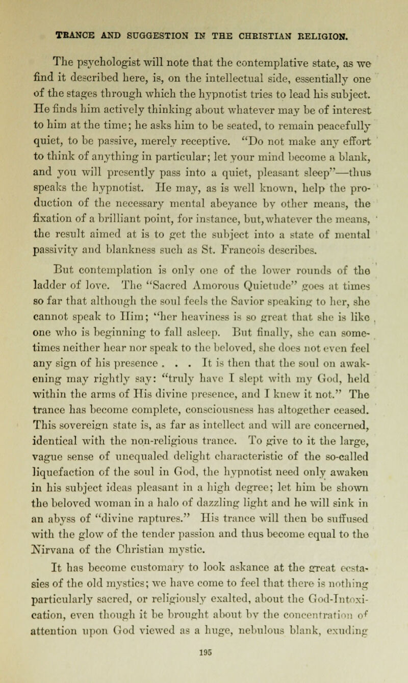 The psychologist will note that the contemplative state, as we find it described here, is, on the intellectual side, essentially one of the stages through which the hypnotist tries to lead his subject. He finds him actively thinking about whatever may be of interest to him at the time; he asks him to be seated, to remain peacefully quiet, to be passive, merely receptive. Do not make any effort to think of anything in particular; let your mind become a blank, and you will presently pass into a quiet, pleasant sleep—tlms speaks the hypnotist. He may, as is well known, help the pro- duction of the necessary mental abeyance by other means, the fixation of a brilliant point, for instance, but,whatever the means, the result aimed at is to get the subject into a state of mental passivity and blankness such as St. Francois describes. But contemplation is only one of the lower rounds of the ladder of love. The Sacred Amorous Quietude goes at times so far that although the soul feels the Savior speaking to her, she cannot speak to Him; her heaviness is so great that she is like , one who is beginning to fall asleep. But finally, she can some- times neither hear nor speak to the beloved, she does not even feel any sign of his presence . . . It is then that the soul on awak- ening may rightly say: truly have T slept with my God, held within the arms of His divine presence, and I knew it not. The trance has become complete, consciousness has altogether ceased. This sovereign state is, as far as intellect and will are concerned, identical with the non-religious trance. To give to it the large, vague sense of unequaled delight characteristic of the so-called liquefaction of the soul in Cod, the hypnotist need only awaken in his subject ideas pleasant in a high degree; let him be shown tho beloved woman in a halo of dazzling light and he will sink in an abyss of divine raptures. His trance will then be suffused with the glow of the tender passion and thus become equal to the Nirvana of the Christian mystic. It has become customary to look askance at the great ecsta- sies of the old mystics; we have come to feel that there is nothing particularly sacred, or religiously exalted, about the God-Tntoxi- cation, even though it be brought about hv the concentration <>f attention upon God viewed as a huge, nebulous blank, exuding