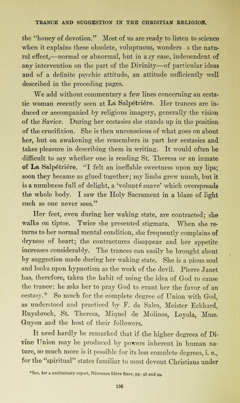the honey of devotion. Most of us are ready to listen to science when it explains these obsolete, voluptuous, wonders s the natu- ral effect,—normal or abnormal, but in aay case, independent of any intervention on the part of the Divinity—of particular ideas and of a definite psychic attitude, an attitude sufficiently well described in the preceding pages. We add without commentary a few lines concerning an ecsta- tic woman recently seen at La Salp6tri6re. Her trances are in- duced or accompanied by religious imagery, generally the vision of the Savior. During her ecstasies she stands up in the position of the crucifixion. She is then unconscious of what goes on about her, but on awakening she remembers in part her ecstasies and takes pleasure in describing them in writing. It would often be difficult to say whether one is reading St. Theresa or an inmate of La Salp6tri6re. I felt an ineffable sweetness upon my lips; soon they became as glued together; my limbs grew numb, but it is a numbness full of delight, a Volupte suave' which overspreads the whole body. I saw the Holy Sacrament in a blaze of light such as one never sees. Her feet, even during her waking state, are contracted; she walks on tiptoe. Twice she presented stigmata. When she re- turns to her normal mental condition, she frequently complains of dryness of heart; the contractures disappear and her appetite increases considerably. The trances can easily be brought about by suggestion made during her waking state. She is a pious soul and looks upon hypnotism as the work of the devil. Pierre Janet has, therefore, taken the habit of using the idea of God to cause the trance; he asks her to pray God to grant her the favor of an ecstasy.* So much for the complete degree of Union with God, as understood and practiced by F. de Sales, Meister Eckhard, Ruysbrock, St. Theresa, Miquel de Molinos, Loyola, Mme. Guyon and the host of their followers. It need hardly be remarked that if the higher degrees of Di- vine Union may be produced by powers inherent in human na- ture, so much more is it possible for its less complete degrees, i. e., for the spiritual states familiar to most devout Christians under *See. for a preliminary report, Nevroses Idees fixes, pp. 98 and 99.