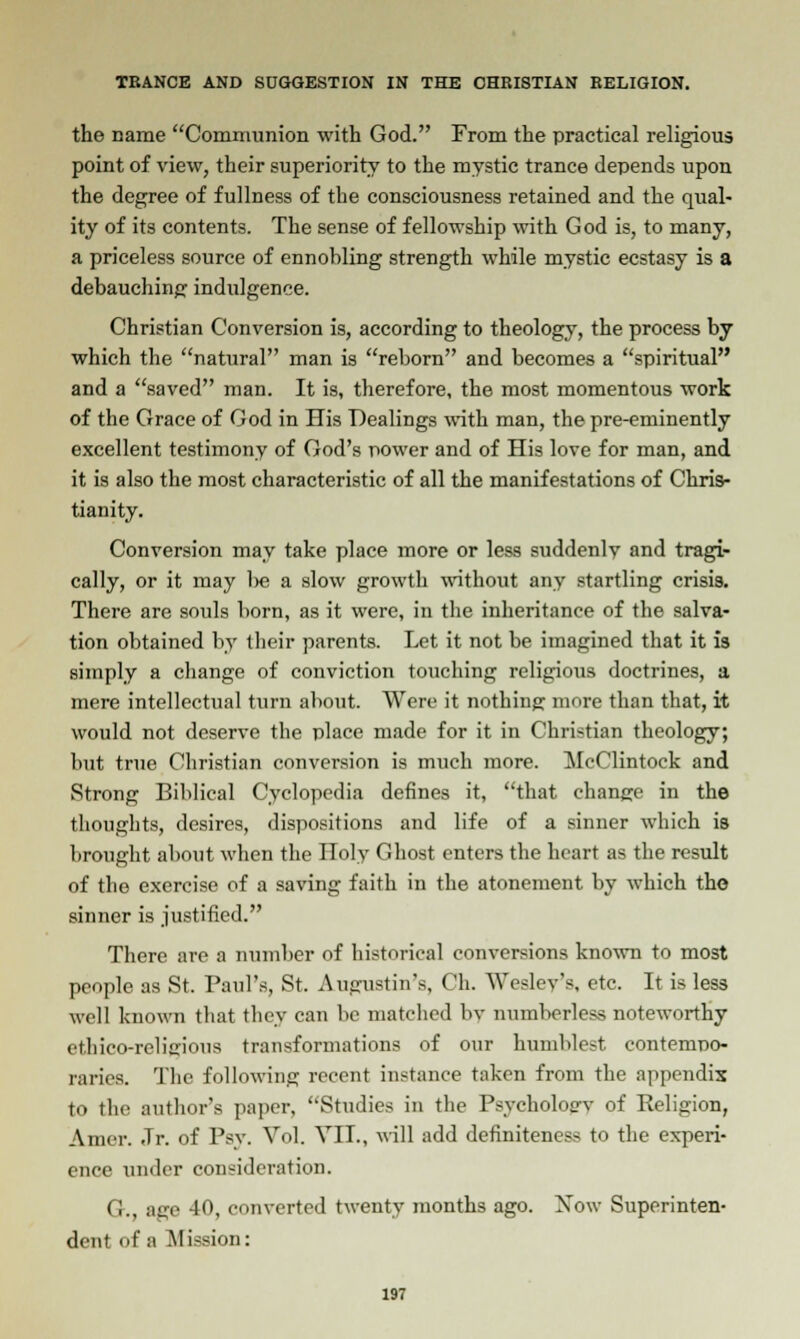 the name Communion with God. From the practical religious point of view, their superiority to the mystic trance depends upon the degree of fullness of the consciousness retained and the qual- ity of its contents. The sense of fellowship with God is, to many, a priceless source of ennobling strength while mystic ecstasy is a debauching indidgence. Christian Conversion is, according to theology, the process by which the natural man is reborn and becomes a spiritual and a saved man. It is, therefore, the most momentous work of the Grace of God in His Dealings with man, the pre-eminently excellent testimony of God's power and of His love for man, and it is also the most characteristic of all the manifestations of Chris- tianity. Conversion may take place more or less suddenly and tragi- cally, or it may be a slow growth without any startling crisis. There are souls born, as it were, in the inheritance of the salva- tion obtained by their parents. Let it not be imagined that it is simply a change of conviction touching religioiis doctrines, a mere intellectual turn about. Were it nothing more than that, it would not deserve the place made for it in Christian theology; but true Christian conversion is much more. McClintock and Strong Biblical Cyclopedia defines it, that change in the thoughts, desires, dispositions and life of a sinner which is brought about when the Holy Ghost enters the heart as the result of the exercise of a saving faith in the atonement by which the sinner is justified. There are a number of historical conversions known to most people as St. Paul's, St. Augustin's, (!h. Wesley's, etc. It is less well known that they can be matched bv numberless noteworthy ethico-religious transformations of our humblest contempo- raries. The following recent instance taken from the appendix to the author's paper, Studies in the Psycholosrv of Eeligion, Amer. Jr. of Psv. Vol. Vil., will add definiteness to the experi- ence under consideration. G., age 40, converted twenty months ago. Xow Superinten- dent of a Mission: