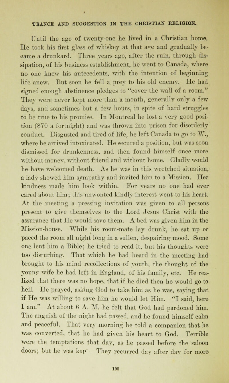 Until the ago of twenty-one he lived in a Christian home. He took his first glass of whiskey at that a°e and gradually be- came a drunkard. Three years ago, after the ruin, through dis- sipation, of his business establishment, he went to Canada, where no one knew his antecedents, with the intention of beginning life anew. But soon he fell a prey to his old enemy. He had signed enough abstinence pledges to cover the wall of a room. They were never kept more than a month, generally only a few days, and sometimes but a few hours, in spite of hard struggles to be true to his promise. In Montreal he lost a very good posi- tion ($70 a fortnight) and was thrown into prison for disorderly conduct. Disgusted and tired of life, he left Canada to go to W., where he arrived intoxicated. He secured a position, but was soon dismissed for drunkenness, and then found himself once more without monev, without friend and without home. Gladly would he have welcomed death. As he was in this wretched situation, a lady showed him sympathy and invited him to a Mission. Her kindness made him look within. For years no one had ever cared about him; this unwonted kindly interest went to his heart. At the meeting a pressing invitation was given to all persons present to give themselves to the Lord Jesus Christ with the assurance that He would save them. A bed was given him in the Mission-house. While his room-mate lay drunk, he sat up or paced the room all night long in a sullen, despairing mood. Some one lent him a Bible; he tried to read it, but his thoughts were too disturbing. That which he had heard in the meeting had brought to his mind recollections of youth, the thought of the younp- wife he had left in England, of his family, etc. He rea- lized that there was no hope, that if he died then he would go to hell. He prayed, asking God to take him as he was, saying that if He was willing to save him he would let Him. I said, here I am. At about 6 A. M. he felt that God had pardoned him. The anguish of the night had passed, and he found himself calm and peaceful. That very morning he told a companion that he was converted, that he had given his heart to God. Terrible were the temptations that day, as he passed before the saloon doors; but he was kep They recurred day after day for more 19S