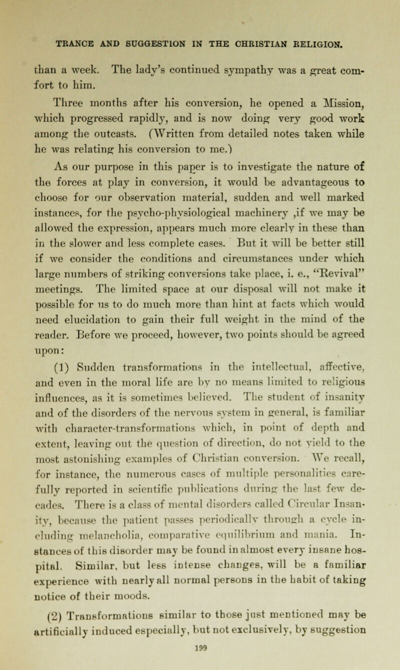 than a week. The lady's continued sympathy was a great com- fort to him. Three months after his conversion, he opened a Mission, which progressed rapidly, and is now doing very good work among the outcasts. (Written from detailed notes taken while he was relating his conversion to me.) As our purpose in this paper is to investigate the nature of the forces at play in conversion, it would he advantageous to choose for our observation material, sudden and well marked instances, for the psycho-physiological machinery ,if we may be allowed the expression, appears much more clearly in these than in the slower and less complete cases. But it will be better still if we consider the conditions and circumstances under which large numbers of striking conversions take place, i. e., Revival meetings. The limited space at our disposal will not make it possible for us to do much more than hint at facts which would need elucidation to gain their full weight in the mind of the reader. Before we proceed, however, two points should be agreed upon: (1) Sudden transformations in the intellectual, affective, and even in the moral life are by no means limited to religious influences, as it is sometimes believed. The Btudent of insanity and of the disorders of the nervous system in general, is familiar with character-transformations which, in point of depth and extent, leaving out the question of direction, do not yield to the most astonishing examples of Christian conversion. We recall, for instance, the numerous cases of multiple personalities care- fully reported in scientific publications during tin- last few de- cades. There is a class of mental disorders called (Jircular Insan- ity, because the patient parses periodically through a cycle in- cluding melancholia, comparative equilibrium and mania. In- stances of tli is disorder may be found in almost every insane hos- pital. Similar, but less intense changes, will be a familiar experience with nearly all normal persons in the habit of taking notice of their moods. (2) Transformations similar to those just mentioned may be artificially induced especially, but not exclusively, by suggestion