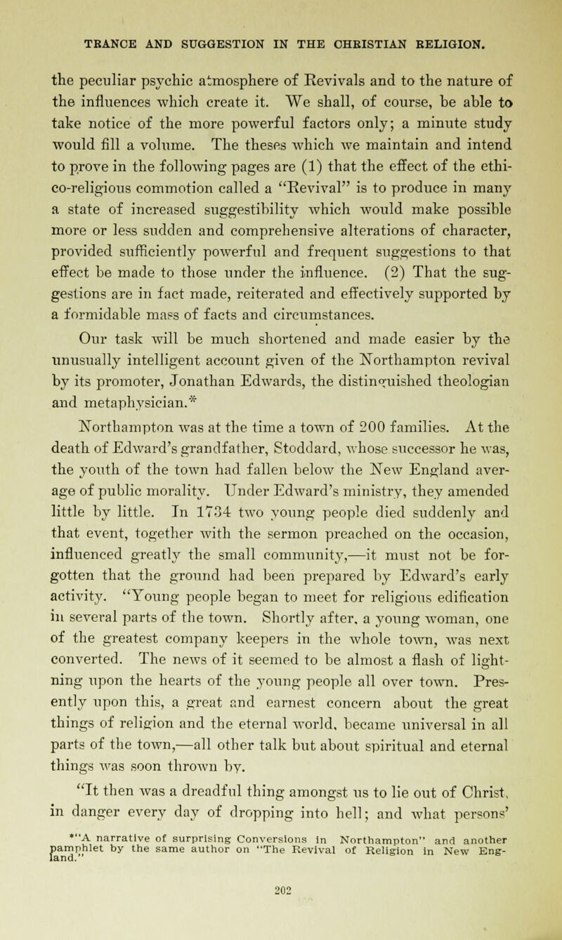 the peculiar psychic atmosphere of Revivals and to the nature of the influences which create it. We shall, of course, be able to take notice of the more powerful factors only; a minute study would fill a volume. The theses which we maintain and intend to prove in the following pages are (1) that the effect of the ethi- co-religious commotion called a Revival is to produce in many a state of increased suggestibility which would make possible more or less sudden and comprehensive alterations of character, provided sxifficiently powerful and frequent suggestions to that effect be made to those under the influence. (2) That the sug- gestions are in fact made, reiterated and effectively supported by a formidable mass of facts and circumstances. Our task will be much shortened and made easier by the unusually intelligent account given of the Northampton revival by its promoter, Jonathan Edwards, the distinguished theologian and metaphysician.* Northampton was at the time a town of 200 families. At the death of Edward's grandfather, Stoddard, whose successor he was, the youth of the town had fallen below the New England aver- age of public morality. Under Edward's ministry, they amended little by little. In 1734 two young people died suddenly and that event, together with the sermon preached on the occasion, influenced greatly the small community,—it must not be for- gotten that the ground had been prepared by Edward's early activity. Young people began to meet for religious edification in several parts of the town. Shortly after, a young woman, one of the greatest company keepers in the whole town, was next converted. The news of it seemed to be almost a flash of light- ning upon the hearts of the young people all over town. Pres- ently upon this, a great and earnest concern about the great things of religion and the eternal world, became universal in all parts of the town,—all other talk but about spiritual and eternal things was soon thrown by. It then was a dreadful thing amongst us to lie out of Christ, in danger every day of dropping into hell; and what persons' *A narrative of surprising Conversions in Northampton anr] another pamphlet by the same author on The Revival of Religion in New Eng- land.